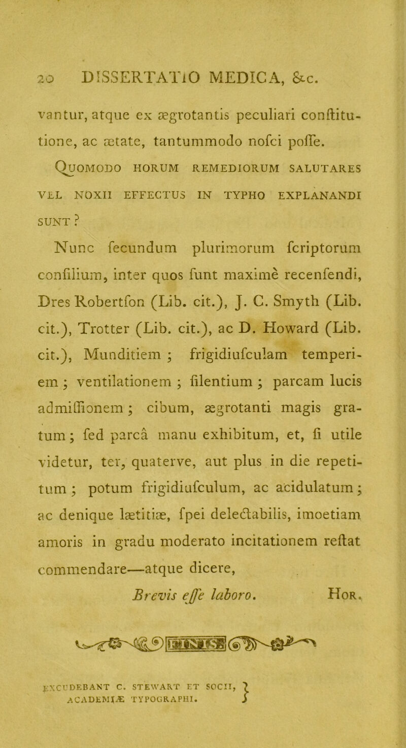 vantur, atque ex aegrotantis peculiari conftitu- tione, ac aetate, tantummodo nofci polTe. Quomodo horum remediorum salutares VEL NOXII EFFECTUS IN TYPHO EXPLANANDI SUNT ? Nunc fecundum plurimorum fcriptorum conlilium, inter quos funt maxime recenfendi, Dres Robertfon (Lib. cit.), J. C. Smyth (Lib. cit.), Trotter (Lib. cit.), ac D. Howard (Lib. cit.). Munditiem ; frigidiufculam temperi- em ; ventilationem ; lilentium ; parcam lucis admiilionem; cibum, aegrotanti magis gra- tum ; fed parca manu exhibitum, et, fi utile videtur, teig quaterve, aut plus in die repeti- tum ; potum frigidiufculum, ac acidulatum; ac denique Icetitiae, fpei deledabilis, imoetiam amoris in gradu moderato incitationem reflat commendare—atque dicere, Brevis ejfe laboro, Hor., JiXCUDEBANT C. STEWART ET SOCII, ACADEMUE TYPOGRAPHI.