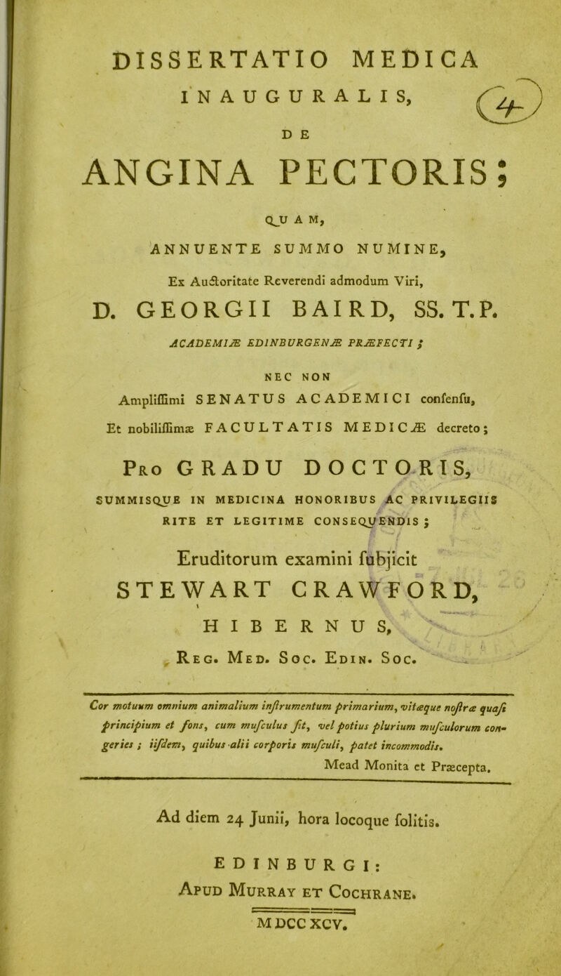 INAUGURALIS, D E ANGINA PECTORIS; QJJ A M, ANNUENTE SUMMO NUMINE, Ex Auiloritate Reverendi admodum Viri, D. GEORGII BAIRD, SS. T.P. i AC ADEMI JE EDINBURGENsE PRJEFECTI } NEC NON Ampliffimi SENATUS ACADEMICI confenfu. Et nobiliffimie FACULTATIS MEDICAS decreto; Pro GRADU DOCTORIS, SUMMISQUE IN MEDICINA HONORIBUS AC PRIVILEGIIS RITE ET LEGITIME CONSEQUENDIS ; • ' JR Eruditorum examini fubjicit STEWART CRAWFORD, l HIBERNUS, x*, ’ - /» Reg. Med. Soc. Edin. Soc. Cor motuum omnium animalium injlrumentum primarium, vitaque nofrce quaft principium et fons, cum mufculus fit, vel potius plurium mufculorum con- geries ; iifdem, quibus alii corporis mufculi, patet incommodis, Mead Monita et Praecepta. Ad diem 24 Junii, hora locoque folitis. E D I N B U R G I : Apud Murray et Cochrane. M DCC XCV,