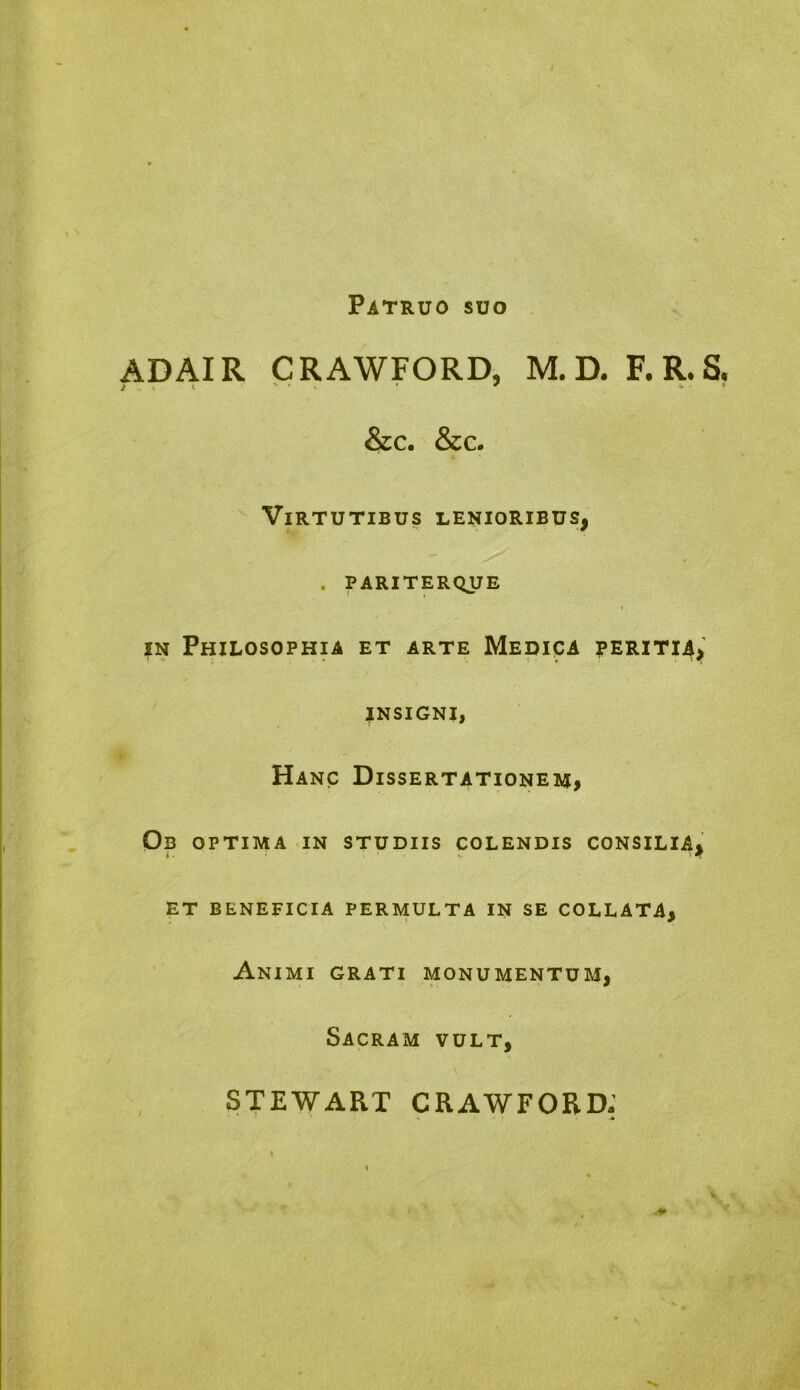 Patruo suo AD AIR CRAWFORD, M.D. F.R.S. &c. &c. Virtutibus lenioribus, . pariterque in Philosophia et arte Medica peritia, insigni, Hanc Dissertationem, Ob optima in studiis colendis consilia, et beneficia permulta in se collata, Animi grati monumentum, Sacram vult, STEWART CRAWFORD- \