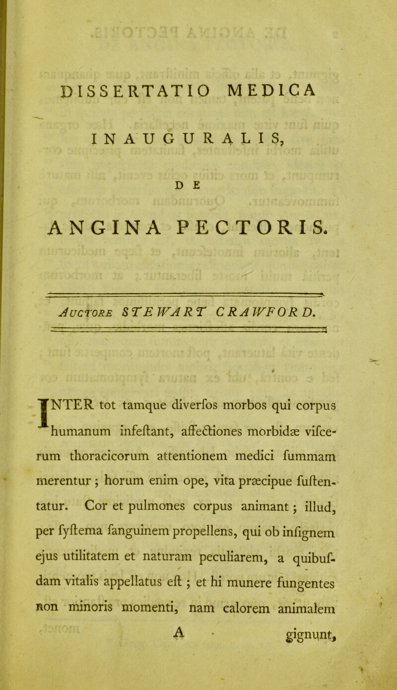 INAUGURALIS, D E ANGINA PECTORIS. Auctore STEWART CRAWFORD. JNTER tot tamque diverfos morbos qui corpus humanum infeftant, affe&iones morbidae vifce- rum thoracicorum attentionem medici fummam merentur ; horum enim ope, vita praecipue fuften- tatur. Cor et pulmones corpus animant; illud, per fyflema fanguinem propellens, qui ob infignem ejus utilitatem et naturam peculiarem, a quibuf- dam vitalis appellatus eft ; et hi munere fungentes non minoris momenti, nam calorem animalem A • gignunt.