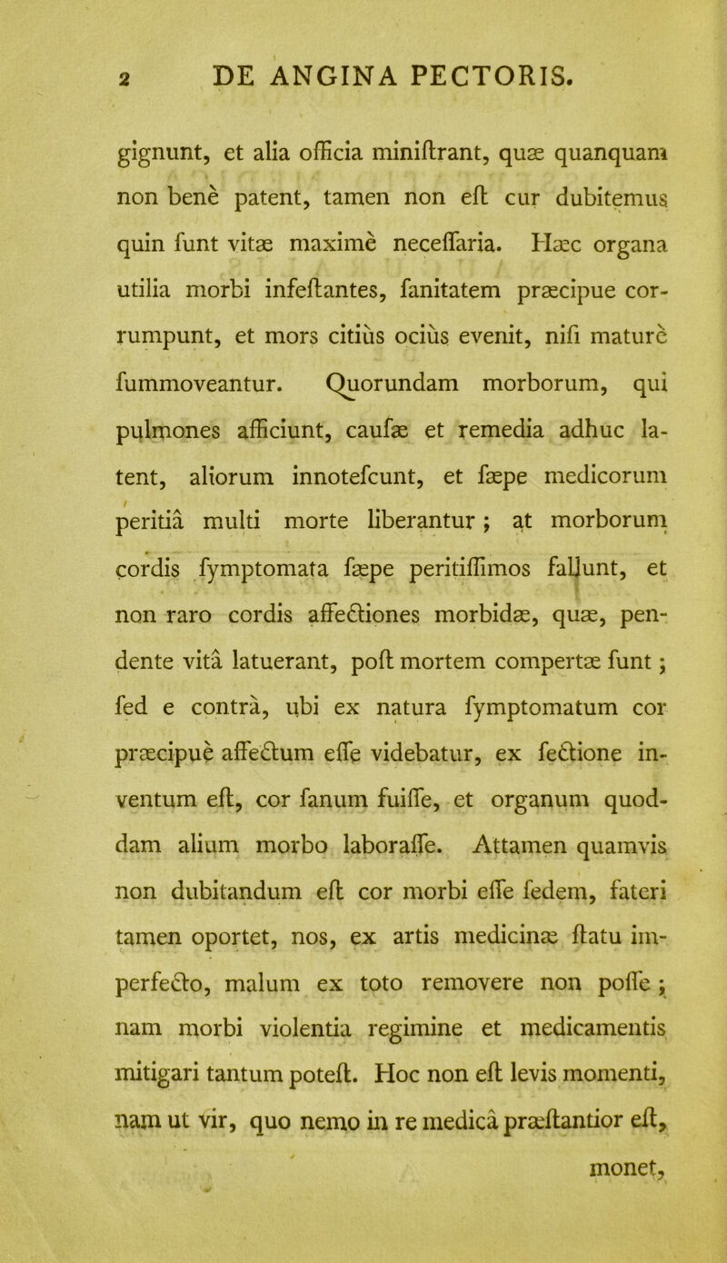 gignunt, et alia officia miniflrant, quae quanquam non bene patent, tamen non efl cur dubitemus, quin funt vitae maxime neceffaria. Haec organa utilia morbi infeflantes, fanitatem praecipue cor- rumpunt, et mors citius ocius evenit, nifi mature fummoveantur. Quorundam morborum, qui pulmones afficiunt, caufae et remedia adhuc la- tent, aliorum innotefcunt, et faepe medicorum / peritia multi morte liberantur; at morborum cordis fymptomata faepe peritiffimos faljunt, et non raro cordis affe&iones morbidae, quae, pen- dente vita latuerant, pofl mortem compertae funt; fed e contra, ubi ex natura fymptomatum cor praecipue affedum effie videbatur, ex fe&ione in- ventum efl, cor fanum fuiffie, et organum quod- dam alium morbo laboraffe. Attamen quamvis non dubitandum efl cor morbi effie fedem, fateri tamen oportet, nos, ex artis medicinae flatu im- perfedlo, malum ex toto removere non poffie ; nam morbi violentia regimine et medicamentis mitigari tantum potefl. Hoc non efl levis momenti, nam ut vir, quo nemo in re medica praeflantior efl. monet.