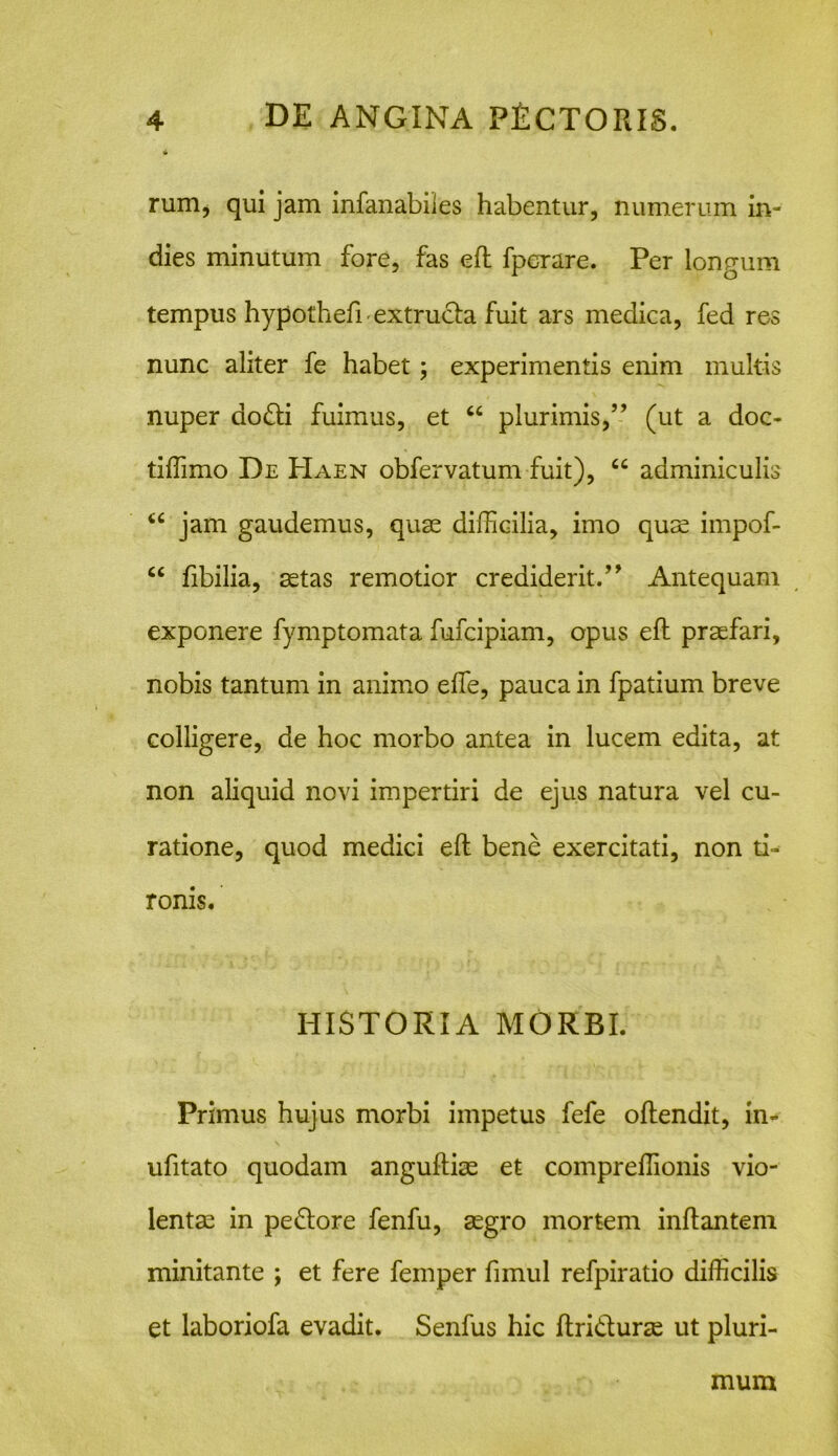 rum, qui jam infanabiles habentur, numerum in- dies minutum fore, fas eft fperare. Per longum tempus hypotheft extrucla fuit ars medica, fed res nunc aliter fe habet; experimentis enim multis nuper ao£ti fuimus, et “ plurimis,” (ut a doc- tiffimo De Haen obfervatum fuit), “ adminiculis “ jam gaudemus, quae difficilia, imo quae impof- “ fibilia, aetas remotior crediderit.” Antequam exponere fymptomata fufcipiam, opus eft praefari, nobis tantum in animo elfe, pauca in fpatium breve colligere, de hoc morbo antea in lucem edita, at non aliquid novi impertiri de ejus natura vel cu- ratione, quod medici eft bene exercitati, non ti- ronis. HISTORIA MORBI. Primus hujus morbi impetus fefe oftendit, in- ufitato quodam anguftiae et compreffionis vio- lentae in pe&ore fenfu, aegro mortem inflantem minitante ; et fere femper fimul refpiratio difficilis et laboriofa evadit. Senfus hic ftri&urae ut pluri- mum