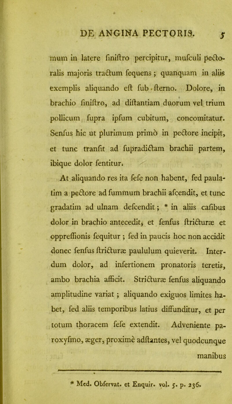 S mum in latere fmiftro percipitur, mufculi pecto- ralis majoris traCtum fequens ; quanquam in aliis exemplis aliquando efl fub • fterno. Dolore, in brachio fmiftro, ad diftantiam duorum vel trium pollicum fupra ipfum cubitum, concomitatur. Senfus hic ut plurimum primo in peCtore incipit, et tunc tranfit ad fupradiCtam brachii partem, ibique dolor fentitun At aliquando res ita fefe non habent, fed paula- tim a peCtore ad fummum brachii afcendit, et tunc gradatim ad ulnam defcendit; # in aliis cafibus dolor in brachio antecedit* et fenfus ftriCturae et oppreflionis fequitur ; fed in paucis hoc non accidit donec fenfus ftriCturae paululum quieverit. Inter- dum dolor, ad infertionem pronatoris teretis, ambo brachia afficit. StriCturae fenfus aliquando amplitudine variat; aliquando exiguos limites ha- bet, fed aliis temporibus latius diffunditur, et per totum thoracem fefe extendit. Adveniente pa- roxyfmo, aeger, proxime aditantes, vel quodcunque manibus