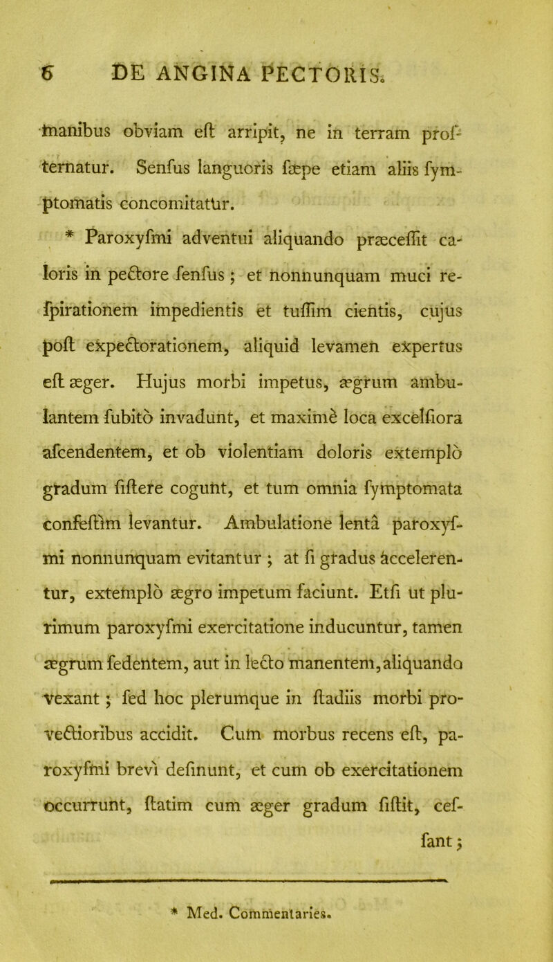 inanibus obviam efl arripit, ne in terram prof- ternatur. Senfus languoris fepe etiam aliis fym- ptomatis concomitatUr. * Paroxyfmi adventui aliquando praecedit ca- loris in peCtore fenfus $ et nonnunquam muci re- fpirationem impedientis et tufTim cientis, cujus J)oft expectorationem, aliquid levamen expertus efl aeger. Hujus morbi impetus, aegrum ambu- lantem fubito invadunt, et maximi loca excelfiora afcendentem, et ob violentiam doloris extemplo gradum fiftere cogunt, et tum omnia fymptomata confeflim levantur. Ambulatione lenta paroxyf- mi nonnunquam evitantur ; at fi gradus Acceleren- tur, extemplo aegro impetum faciunt. Etfi ut plu- rimum paroxyfmi exercitatione inducuntur, tamen mgrum fedentem, aut in lecto manentem, aliquando Vexant; fed hoc plerumque in ftadiis morbi pro- vectioribus accidit. Cum morbus recens efl, pa- roxyfmi brevi definunt, et cum ob exercitationem occurrunt, ftatim cum aeger gradum fiflit, cef- fant 5 * Med. Commentarie».