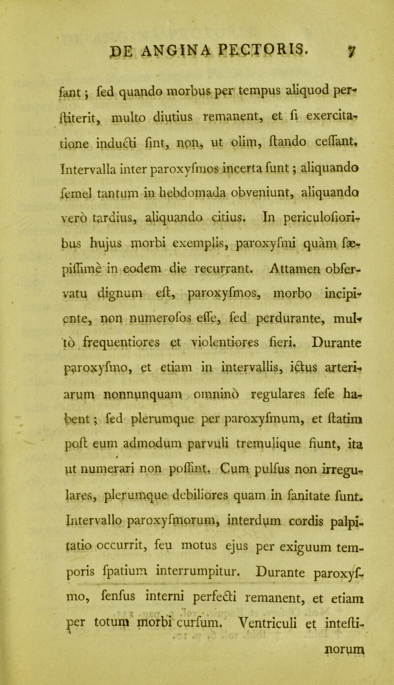 fant; fed quando morbus per tempus aliquod per- ititer it, multo diutius remanent, et fi exercita- tione inducti fint, non, ut olim, Itando ceffant. Intervalla inter paroxyfmos incerta funt; aliquando femel tantum in hebdomada obveniunt, aliquando vero tardius, aliquando citius. In periculofiori- bus hujus morbi exemplis, paroxyfmi quam fae- piflime in eodem die recurrant. Attamen obfer- vatu dignum eit, paroxyfmos, morbo incipi- ente, non numerofos effe, fed perdurante, mul* to frequentiores et violentiores fieri. Durante paroxyfmo, et etiam in intervallis, idtus arteri- arum nonnunquam omnino regulares fefe ha- bent ; fed plerumque per paroxyfmum, et flatim poft eum admodum parvuli tremulique fiunt, ita 9 ut numerari non poffint, Cum pulfus non irregu- lares, plerumque debiliores quam in fanitate funt. Intervallo paroxyfmorum, interdum cordis palpi- tatio occurrit, feu motus ejus per exiguum tem- poris fpatium interrumpitur. Durante paroxyf- mo, fenfus interni perfecti remanent, et etiam ^ r c 'Urrt **. * per totum morbi curfum. Ventriculi et intefli- norum