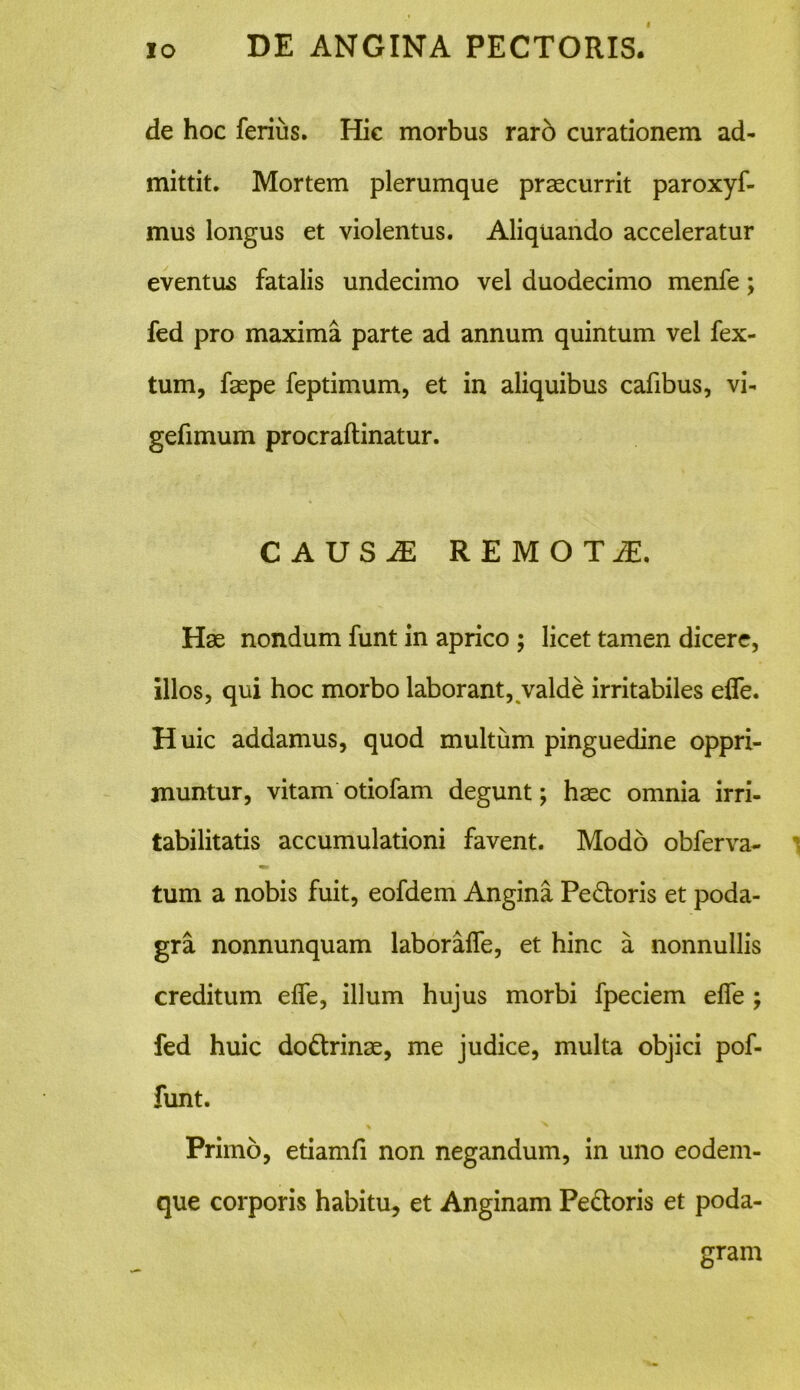 de hoc ferius. Hic morbus raro curationem ad- mittit. Mortem plerumque praecurrit paroxyf- mus longus et violentus. Aliquando acceleratur eventus fatalis undecimo vel duodecimo menfe; fed pro maxima parte ad annum quintum vel fex- tum, faepe feptimum, et in aliquibus cafibus, vi- gefimum procraftinatur. CAUSAE REMOTI, Hae nondum funt in aprico ; licet tamen dicere, illos, qui hoc morbo laborant, valde irritabiles ede. Huic addamus, quod multum pinguedine oppri- muntur, vitam otiofam degunt; haec omnia irri- tabilitatis accumulationi favent. Modo obferva- tum a nobis fuit, eofdem Angina Pedoris et poda- gra nonnunquam laboralfe, et hinc a nonnullis creditum elfe, illum hujus morbi fpeciem elfe fed huic dodrinae, me judice, multa objici pof- funt. Primo, etiamfi non negandum, in uno eodern- que corporis habitu, et Anginam Pedoris et poda- gram