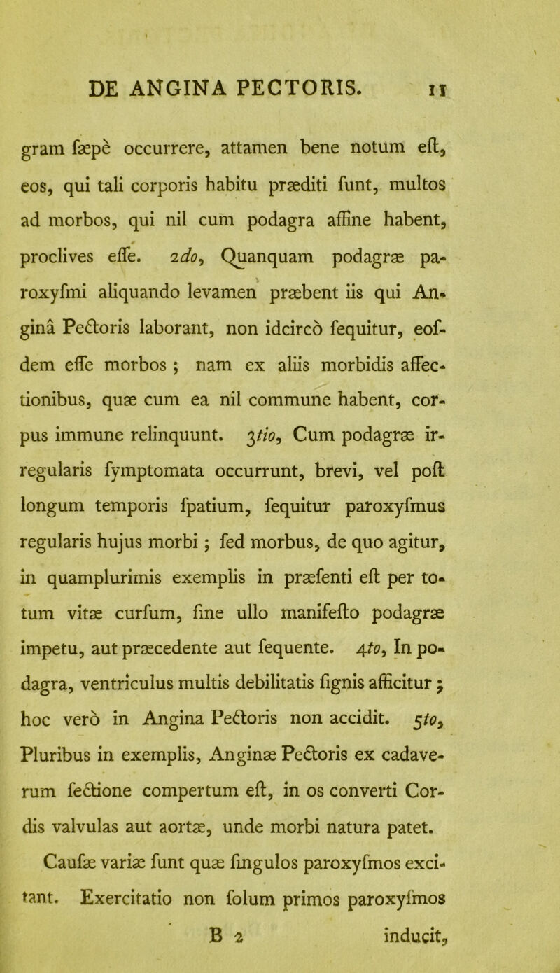 gram faspe occurrere, attamen bene notum eft, eos, qui tali corporis habitu praediti funt, multos ad morbos, qui nil cum podagra affine habent, * proclives effie. 2do9 Quanquam podagrae pa- roxyfmi aliquando levamen praebent iis qui An-» gina Pedoris laborant, non idcirco fequitur, eof- dem effie morbos ; nam ex aliis morbidis affec- tionibus, quae cum ea nil commune habent, cor- pus immune relinquunt. 3tio9 Cum podagrae ir- regularis fymptomata occurrunt, brevi, vel poft longum temporis fpatium, fequitur paroxyfmus regularis hujus morbi; fed morbus, de quo agitur, in quamplurimis exemplis in praefenti eft per to- tum vitas curfum, fme ullo manifefto podagrae impetu, aut praecedente aut fequente. 4/0, In po- dagra, ventriculus multis debilitatis fignis afficitur ; hoc vero in Angina Pedoris non accidit. 5^0, Pluribus in exemplis, Anginas Pedoris ex cadave- rum fedione compertum eft, in os converti Cor- dis valvulas aut aortas, unde morbi natura patet. Caufas variae funt quas ftnguJos paroxyfmos exci- tant. Exercitatio non folum primos paroxyfmos B 2 inducit,