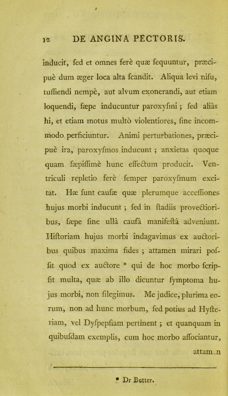 inducit, fed et omnes fere quas fequuntur, praeci- pue dum aeger loca alta fcandit. Aliqua levi nifu, tufiiendi nempe, aut alvum exonerandi, aut etiam loquendi, faepe inducuntur paroxyfmi; fed alias hi, et etiam motus multo violentiores, fine incom- modo perficiuntur. Animi perturbationes, praeci- pue ira, paroxyfmos inducunt ; anxietas quoque quam faepifiime hunc effe&um producit. Ven- triculi repletio fere femper paroxyfmum exci- tat. Hae funt caufae quae plerumque acceffiones hujus morbi inducunt ; fed in Radiis prove&iori- bus, faepe fine ulla caufa manifefta adveniunt. HiRoriam hujus morbi indagavimus ex auctori- bus quibus maxima fides ; attamen mirari pof- fit quod ex au£tore * qui de hoc morbo ferip- fit multa, quae ab illo dicuntur fymptoma hu- jus morbi, non filegimus. Me judice, plurima eo- rum, non ad hunc morbum, fed potius ad Hyfie- riam, vel Dyfpepfiam pertinent ; et quanquam in quibufdam exemplis, cum hoc morbo afiociantur, attam.n * Dr Butter.