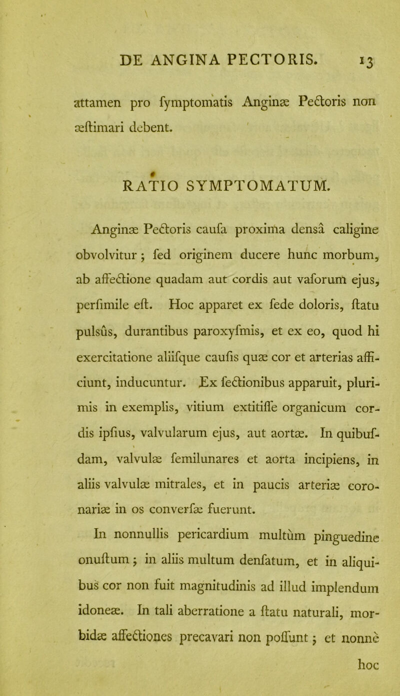 x3 attamen pro fymptomatis Anginas Pedoris non seflimari debent. RATIO SYMPTOMATUM. Anginas Pedoris caufa proxima densa caligine obvolvitur; fed originem ducere hunc morbum, ab affedione quadam aut cordis aut vaforum ejus, perfimile eft. Hoc apparet ex fede doloris, flatu pulsus, durantibus paroxyfmis, et ex eo, quod hi exercitatione aliifque caufis quae cor et arterias affi- ciunt, inducuntur. Ex fedionibus apparuit, pluri- mis in exemplis, vitium extitiffe organicum cor- dis ipfius, valvularum ejus, aut aortas. In quibuf- % dam, valvulae femilunares et aorta incipiens, in aliis valvulas mitrales, et in paucis arterias coro- nariae in os converfas fuerunt. In nonnullis pericardium multum pinguedine onullum ; in aliis multum denfatum, et in aliqui- bus cor non fuit magnitudinis ad illud implendum idoneae. In tali aberratione a flatu naturali, mor- bidae affediones precavari non poffunt; et nonne hoc