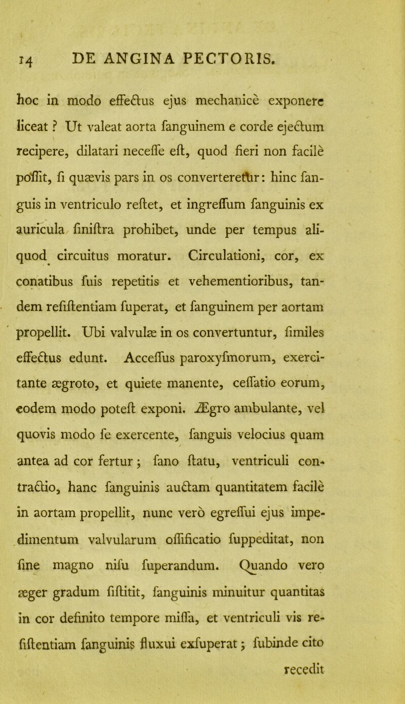 M hoc in modo effe&us ejus mechanice exponere liceat ? Ut valeat aorta fanguinem e corde ejedlum recipere, dilatari neceffe efl, quod fieri non facile poffit, fi quasvis pars in os converterethr: hinc fan- guis in ventriculo reflet, et ingrefliim fanguinis ex auricula finiflra prohibet, unde per tempus ali- quod circuitus moratur. Circulationi, cor, ex conatibus fuis repetitis et vehementioribus, tan- dem refiflentiam fuperat, et fanguinem per aortam propellit. Ubi valvulas in os convertuntur, fimiles effedlus edunt. Acceffus paroxyfmorum, exerci- tante asgroto, et quiete manente, ceffatio eorum, eodem modo potefl exponi. iEgro ambulante, vel quovis modo fe exercente, fanguis velocius quam antea ad cor fertur ; fano flatu, ventriculi con- tra&io, hanc fanguinis au£tam quantitatem facile in aortam propellit, nunc vero egreffui ejus impe- dimentum valvularum offificatio fuppeditat, non fine magno nifu fuperandum. Quando vero aeger gradum fiflitit, fanguinis minuitur quantitas in cor definito tempore miffa, et ventriculi vis re- fiflentiam fanguinis fluxui exfuperat; fubinde cito recedit