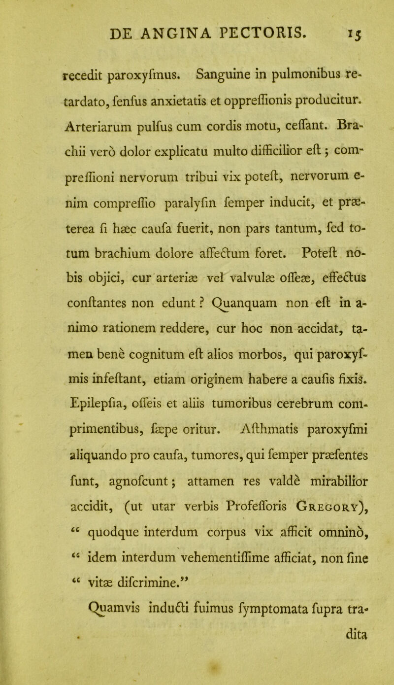 recedit paroxyfmus. Sanguine in pulmonibus re- tardato, fenfus anxietatis et oppreffionis producitur. Arteriarum pulfus cum cordis motu, cedant. Bra- chii vero dolor explicatu multo difficilior efl; com- preffioni nervorum tribui vix potefl, nervorum e- nim compreffio paralyfin femper inducit, et prae- terea fi haec caufa fuerit, non pars tantum, fed to- tum brachium dolore affectum foret. Potefl no- bis objici, cur arteriae vel valvulas offeas, effectus conflantes non edunt ? Quanquam non efl in a- nimo rationem reddere, cur hoc non accidat, ta- men bene cognitum efl alios morbos, qui paroxyfi- mis infeflant, etiam originem habere a caufis fixis. Epilepfia, offeis et aliis tumoribus cerebrum com- primentibus, faepe oritur. Aflhmatis paroxyfmi aliquando pro caufa, tumores, qui femper praefentes funt, agnofcunt; attamen res valde mirabilior accidit, (ut utar verbis Profefforis Gregory), “ quodque interdum corpus vix afficit omnino, “ idem interdum vehementiffime afficiat, non fine “ vitas difcrimine.” (Quamvis indu&i fuimus fymptomata fupra tra- dita