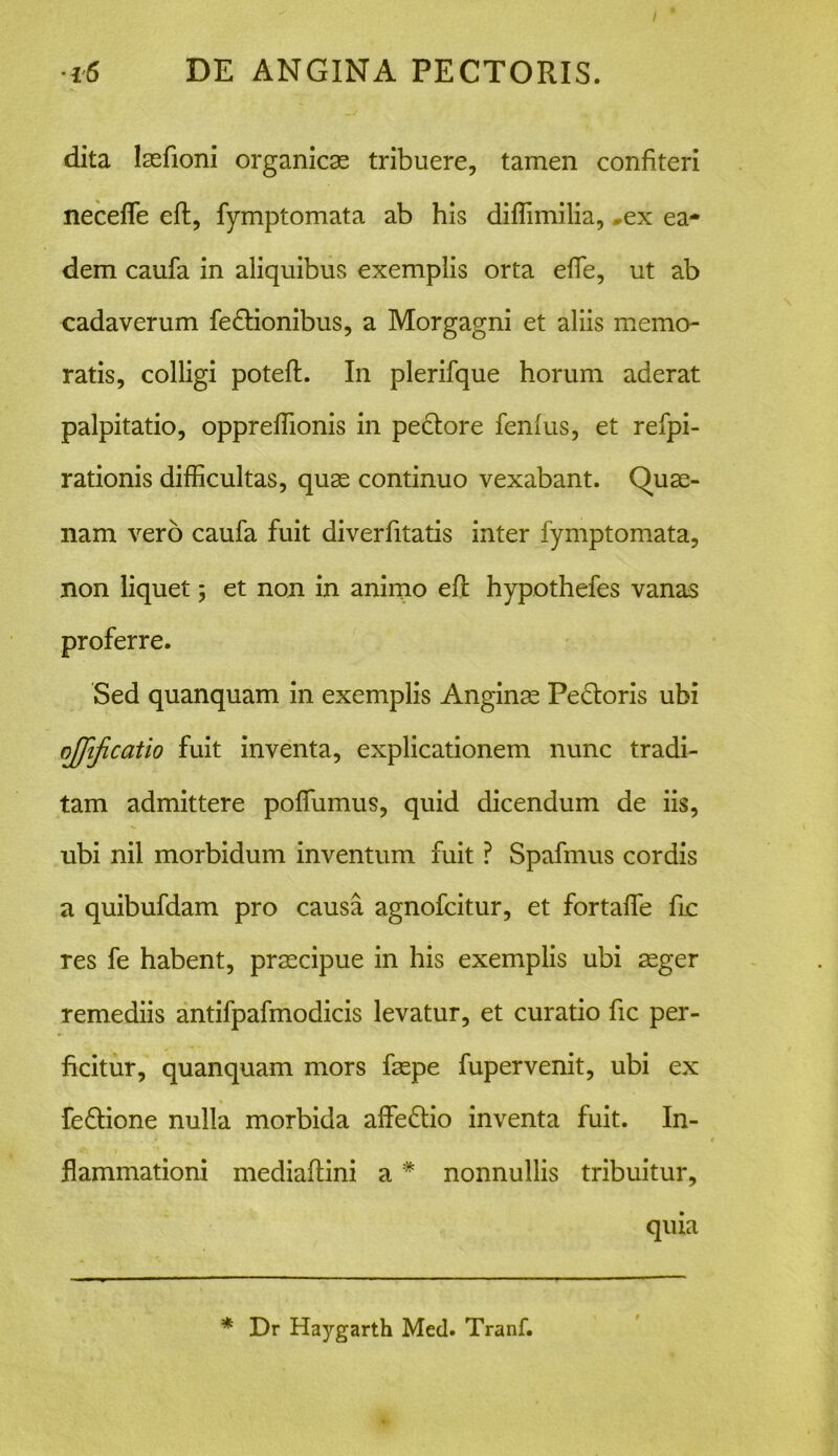 / •i6 DE ANGINA PECTORIS. dita lasfioni organicas tribuere, tamen confiteri necefle eft, fymptomata ab his diflimilia, ex ea- dem caufa in aliquibus exemplis orta efle, ut ab cadaverum fedtionibus, a Morgagni et aliis memo- ratis, colligi poteft. In plerifque horum aderat palpitatio, oppreflionis in pectore fenius, et refpi- rationis difficultas, quas continuo vexabant. Quae- nam vero caufa fuit diverfitatis inter fymptomata, non liquet; et non in animo eft hypothefes vanas proferre. Sed quanquam in exemplis Anginae Pedtoris ubi ojjificatio fuit inventa, explicationem nunc tradi- tam admittere poffumus, quid dicendum de iis, ubi nil morbidum inventum fuit ? Spafmus cordis a quibufdam pro causa agnofcitur, et fortaffie fle res fe habent, praecipue in his exemplis ubi aeger remediis antifpafmodicis levatur, et curatio fic per- ficitur, quanquam mors faspe fupervenit, ubi ex fedtione nulla morbida affisdtio inventa fuit. In- flammationi mediaftini a * nonnullis tribuitur, quia * Dr Haygarth Med. Tranf.