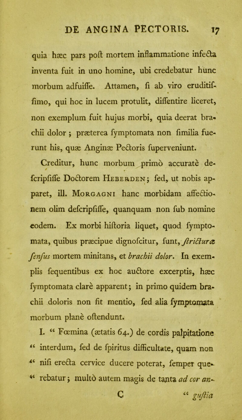 *7 quia haec pars poft mortem inflammatione infeda inventa fuit in uno homine, ubi credebatur hunc morbum adfuiffe. Attamen, fi ab viro eruditif- » fimo, qui hoc in lucem protulit, diffentire liceret, non exemplum fuit hujus morbi, quia deerat bra- chii dolor ; praeterea fymptomata non fimilia fue- runt his, quae Anginae Pedoris fuperveniunt. Creditur, hunc morbum primo accurate de- fcripfiffe Dodorem Heberden; fed, ut nobis ap- paret, ili. Morgagni hanc morbidam affedio- nem olim defcripfiffe, quanquam non fub nomine eodem. Ex morbi hifloria liquet, quod fympto- mata, quibus praecipue dignofcitur, funt, JlriElurtz fenfus mortem minitans, et brachii dolor. In exem- plis fequentibus ex hoc audore excerptis, haec * f fymptomata clare apparent; in primo quidem bra- chii doloris non fit mentio, fed alia fymptomata morbum plane offendunt. I. “ Foemina (aetatis 64.) de cordis palpitatione iC interdum, fed de fpiritus difficultate, quam non nifi ereda cervice ducere poterat, femper que- rebatur 7 multb autem magis de tanta ad cor an- C “ guftia