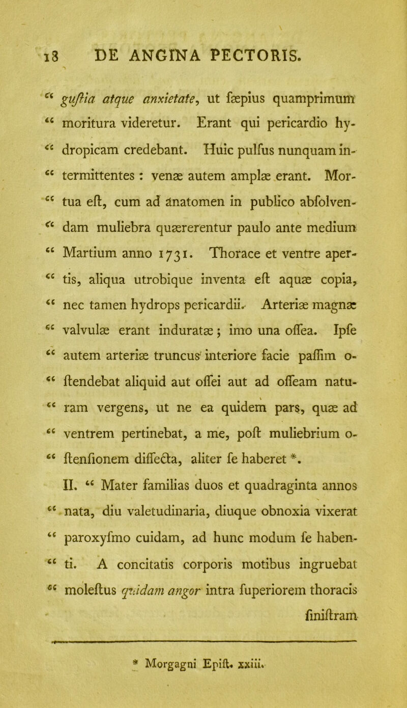 ct guftia atque anxietate, ut fsepius quamprimum moritura videretur. Erant qui pericardio hy- <c dropicam credebant. Huic pulfus nunquam in- cc termittentes : venae autem amplae erant. Mor- cc tua eft, cum ad ztnatomen in publico abfolven- a dam muliebra quaererentur paulo ante medium cc Martium anno 1731. Thorace et ventre aper- <c tis, aliqua utrobique inventa eft aquae copia, “ nec tamen hydrops pericardiis Arteriae magnae 6C valvulae erant induratae; imo una oflea. Ipfe “ autem arteriae truncus interiore facie paflim o- ftendebat aliquid aut oflei aut ad ofieam natu- €C ram vergens, ut ne ea quidem pars, quae ad <c ventrem pertinebat, a me, poft muliebrium o- “ ftenfionem diffe&a, aliter fe haberet *. II. u Mater familias duos et quadraginta annos cc nata, diu valetudinaria, diuque obnoxia vixerat “ paroxyfmo cuidam, ad hunc modum fe haben- <c ti. A concitatis corporis motibus ingruebat moleftus quidam angor intra fuperiorem thoracis finiftram