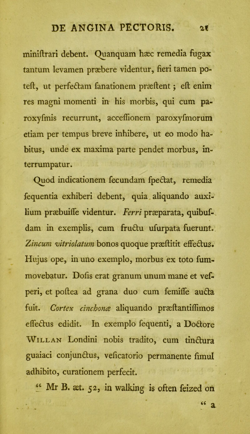 miniftrari debent. Quanquam haec remedia fugax tantum levamen praebere videntur, fieri tamen po- teft, ut perfe&am fanationem praedent; eft enim res magni momenti in his morbis, qui cum pa« roxyfmis recurrunt, acceflionem paroxyfmorum etiam per tempus breve inhibere, ut eo modo ha- bitus, unde ex maxima parte pendet morbus, in- terrumpatur. Quod indicationem fecundam fpeclat, remedia fequentia exhiberi debent, quia aliquando auxi- lium praebuiffe videntur. Ferri praeparata, quibuf- dam in exemplis, cum fru&u ufurpata fuerunt. Zincum vitriolatum bonos quoque praeftitit effe&us. Hujus ope, in uno exemplo, morbus ex toto fum- movebatur. Dofis erat granum unum mane et vef- peri, et poflea ad grana duo cum femifle au£ta fuit. Cortex cinchona aliquando prasftantiflimos effedhis edidit. In exemplo fequenti, a Do&ore Willan Londini nobis tradito, cum tin&ura guaiaci conjun&us, veficatorio permanente fimul adhibito, curationem perfecit. Mr B. ast. 52, in walking is often feized on « a