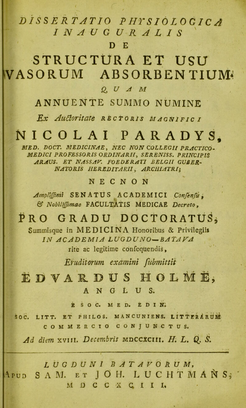 DISSERTATIO P HTSIOLOGIC A INAUGURATIS D E STRUCTURA ET USU iVASORUM ABSORBENTIUM^ a U A M , ANNUENTE SUMMO NUMINE Ex AuCloritate rectoris Magnifici NICOLAI PARADYS, MED. DOCT. MEDICINAE, NEC NON COLLEGII PRACTICO- MEDICI PROFESSORIS ORDINARII, SERENISS. PRINCIPIS ARAUS. ET NASSAF. FOEDERATI BELGII GUBER- NATORIS HEREDITARII, ARCHIATRI N E C N O N Amplijfimi SENATUS ACADEMICI Confenfu, & NobiliJJimae FACULTATIS MEDICAE Decreto, Pro GRADU DOCTORATUSj Summisque in MEDICINA Honoribus & Privilegiis IN ACADEMIA LUGDUNO — BATAVA rite ac legitime confeqtiendis, Eruditorum examini fubmittit EDYAIDUS HOlLMi, A N G L U S. E S O C. MED. E D I Ni SOC. LITT. ET PHILOS. MANCUNIENS. L IT T ER A R tj K2 COMMERCIO CONJUNCTUS. Ai diem xvut. Decembris mdccsciii. II. L. Q. S. LUGDUNI BATAVORUM, '\pud s A M. ET J O H. L U C H T M A S, M D C C X Q I I I.