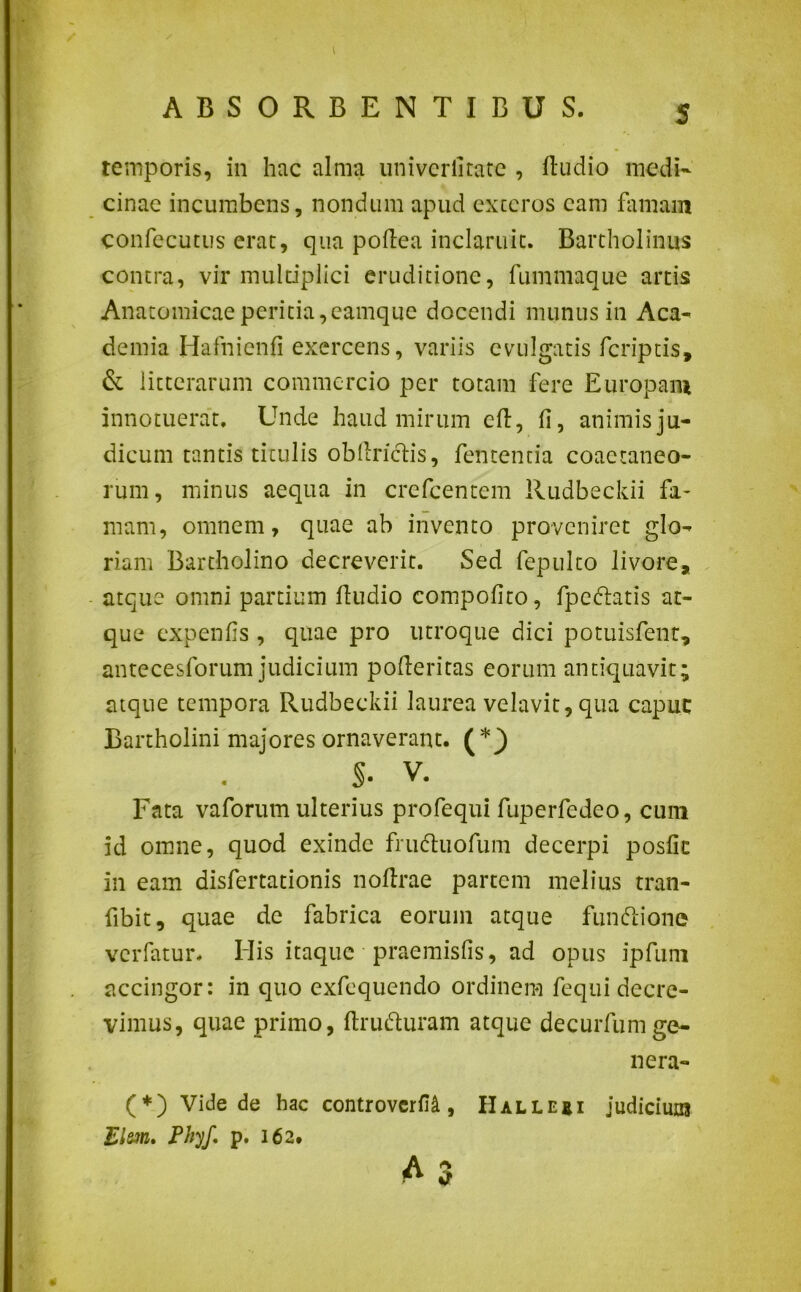temporis, in hac alma univerlitate , ftudio medi- cinae incumbens, nondum apud exteros eam famam confecutus erat, qua poflea inclaruit. Bartholinus contra, vir multiplici eruditione, fummaque artis Anatomicae peritia,eamque docendi munus in Aca- demia Hafnienfi exercens, variis evulgatis feriptis, & litterarum commercio per totam fere Europam innotuerat. Unde haud mirum eft, fi, animis ju- dicum tantis titulis oblinetis, fententia coaetaneo- rum , minus aequa in crefcentem Rudbeckii fa- mam, omnem, quae ab invento proveniret glo- riam Bartholino decreverit. Sed fepulto livore, atque omni partium ftudio compotito, fpedtatis at- que expenfis , quae pro utroque dici potuisfenr, antecesforum judicium pofleritas eorum antiquavit; atque tempora Rudbeckii laurea velavit, qua capue Bartholini majores ornaverant. (*j) S- V. Fata vaforum ulterius profequi fuperfedeo, cum id omne, quod exinde frudtuofum decerpi poslic in eam disfertationis noftrae partem melius tran- fibit, quae de fabrica eorum atque funftione verfatur. His itaque praemistis, ad opus ipfum accingor: in quo exfequendo ordinem fequi decre- vimus, quae primo, ftru&uram atque decurfumge- ne ra- (*) Vide de hac controvcrfU , Halleei Judicium Elsm. PhyJ,p. 162»
