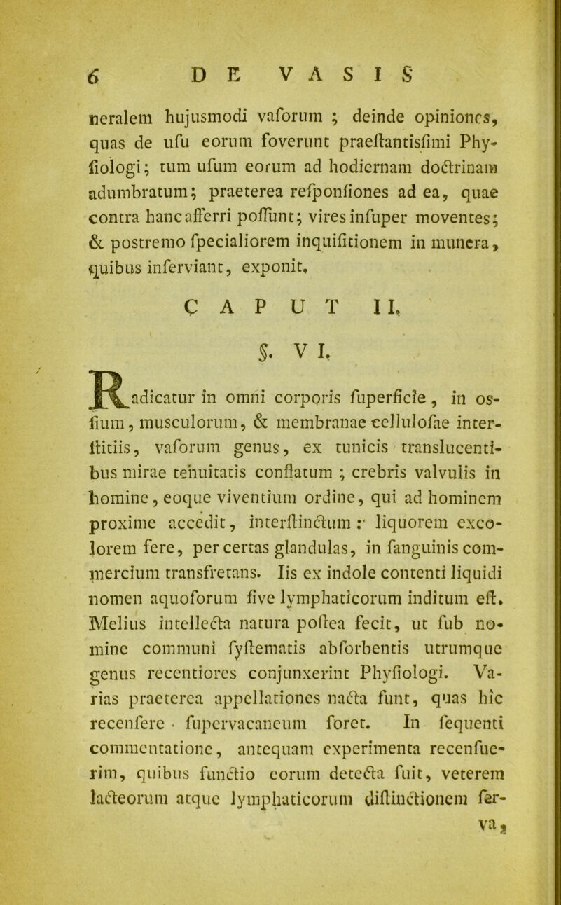 ncralem hujusmodi vaforum ; deinde opiniones, quas de ufu eorum foverunt praeftantisfimi Phy- fiologi; tum ufum eorum ad hodiernam dottrinam adumbratum; praeterea refponfiones ad ea, quae contra hanc afferri poffunt; vires infuper moventes; & postremo fpecialiorem inquifitionem in munera, quibus inferviant, exponit, CAPUT II, V I. J^adicatur in omni corporis fuperficie, in os- fium, musculorum, & membranae cellulofae inter- flitiis, vaforum genus, ex tunicis translucenti- bus mirae tenuitatis conflatum ; crebris valvulis in homine, eoque viventium ordine, qui ad hominem proxime accedit, interftinclum :• liquorem exeo- lorem fere, per certas glandulas, in fanguinis com- mercium transfretans. Iis ex indole contenti liquidi nomen aquoforum fi ve lymphaticorum inditum eft, Melius intclledla natura poflca fecit, ut fub no- mine communi fvftematis abforbentis utrumque genus recentiorcs conjunxerint Phyfiologi. Va- rias praeterea appellationes na (fla funt, quas hic recenfere • fupervacancum foret. In fequenti commentatione, antequam experimenta reccnfue- rim, quibus functio eorum detcdla fuit, veterem lafteorum atque lymphaticorum diflmctionem fer- va,
