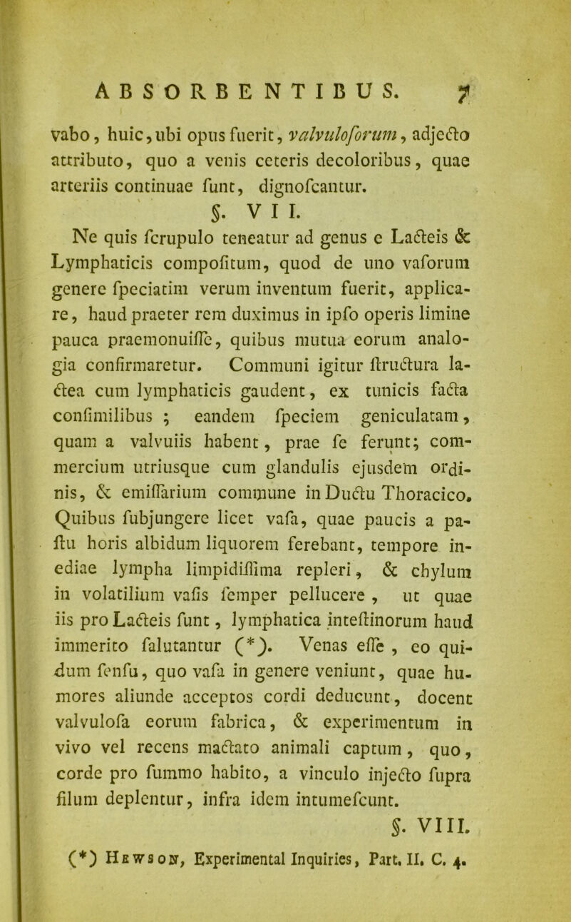 vabo, huic,ubi opus fuerit, valvuloforum, adjcfto attributo, quo a venis ceteris decoloribus, quae arteriis continuae funt, dignofcantur. §. VII. Ne quis fcrupulo teneatur ad genus e Ladteis & Lymphaticis compofitum, quod de uno vaforum genere fpeciatim verum inventum fuerit, applica- re , haud praeter rem duximus in ipfo operis limine pauca praemonuifle, quibus mutua eorum analo- gia confirmaretur. Communi igitur ftriuftura la- ctea cum lymphaticis gaudent, ex tunicis fadta confimilibus ; eandem fpeciem geniculatam, quam a valvuiis habent , prae fe ferunt; com- mercium utriusque cum glandulis ejusdem ordi- nis, emiffarium commune in Dudu Thoracico. Quibus fubjungcrc licet vafa, quae paucis a pa- ltu horis albidum liquorem ferebant, tempore in- ediae lympha limpidiilima repleri, & chylum in volatilium vafis lemper pellucere , ut quae iis pro Ladteis funt, lymphatica inteflinorum haud immerito falutantur (*}. Venas efle , eo qui- dum fenfu, quo vafa in genere veniunt, quae hu- mores aliunde acceptos cordi deducunt, docent valvulofa eorum fabrica, & experimentum in vivo vel recens mactato animali captum, quo, corde pro fummo habito, a vinculo injefto fupra filum deplentur, infra idem intumefeunt. §. VIII.