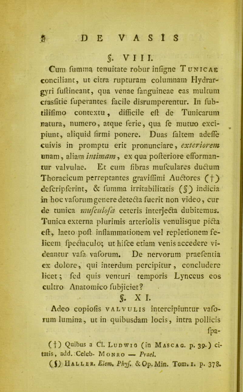 §. VIII. Cum futnma tenuitate robur infigne Tunicae conciliant, ut citra rupturam columnam Hydrar- gyri fullineant, qua venae (anguineae eas multum crasfitie fuperantes facile disrumperentur. In fub- tiliflmo contextu, difficile eft de Tunicarum natura, numero, atque ferie, qua fe mutuo exci- piunt, aliquid firmi ponere. Duas faltem adede cuivis in promptu erit pronunciare, exteriorem unam, aliam intimam, ex qua pofteriore efforman- tur valvulae. Et cum fibras mufculares duftum Thoracicum perreptantes graviffimi Au&ores (f) defcripferint, & fumma irritabilitatis (§) indicia in hoc vaforumgeneredeteda fuerit non video, cur de tunica mufculofa ceteris interjefta dubitemus. Tunica externa plurimis arteriolis venulisque pi&a eft, laeto pofl inflammationem vel repletionem fe- licem fpecdaculo; ut hifce etiam venis accedere vi- deantur vafa vaforum. De nervorum praefentia cx dolore, qui interdum percipitur, concludere licet; fed quis venturi temporis Lynceus eos cultro Anatomico fubjiciet? s. X i. Adeo copiofis valvulis intercipiuntur vafo- rum lumina, ut in quibusdam locis, intra pollicis fpa- (t) Quibus a Cl. Ludwio (in Mascac. p. 39-) ci- tatis, add.;Celeb- Monro — Praei.