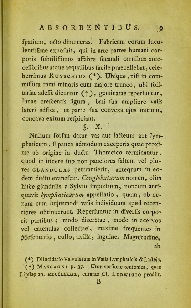 Fpatium, ofto dinumeras. Fabricam eorum lucu- lentiflime expofuit, qui in arte partes humani cor- poris fubtiliflimos affabre fecandi omnibus ante- celToribus atque aequalibus facile praecellebat, cele- berrimus Ruyschius (*). Ubique ,nifi in com- mifTura rami minoris cum majore trunco, ubi foli- tariae adefTe dicuntur (f}, geminatae reperiuntur, lunae crefcentis figura , bafi fua ampliore vafis Jateri adfixa, ut parte fua convexa ejus initium, concava exitum refpiciant. S- X. ' Nullum forfan datur vas aut lafteum aut Jym- phaticum , fi pauca admodum exceperis quae proxi- me ab origine in duftu Thoracico terminantur, quod in itinere fuo non pauciores faltem vel plu- res glandulas pertranfierit, antequam in eo- dem dudtu evanefcat. Conglobatarum nomen, olim hifce glandulis a Sylvio impofitum, nondum anti- quavit lymphaticarum appellatio , quam, ob ne- xum cum hujusmodi vafis individuum apud recen- tiores obtinuerunt. Reperiuntur in diverfis corpo- ris partibus ; modo discretae , modo in acervos vel catenulas collettae', maxime frequentes in JVJefcnterio ? collo, axilla, inguine. Magnitudine, ab (*) Dilucidatio Valvularum in Vafis Lymphaticis &La&eis. (f) Mascagni p. 37. Utor verfione teutonica, quae Linfiae an. mdcclxxxix, curante Cl. Ludwioio prodiit. B