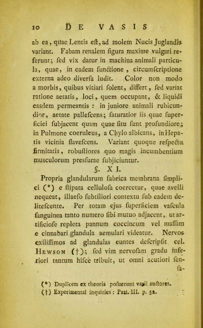 ab ea, qitae Lentis eft,ad molem Nueis Juglandis variant. Fabam renalem figura maxime vulgari re- ferunt; fed vix datur in machina animali particu- la, quae, in eadem fun&ione , circumfcriptione externa adeo diverfa ludit. Color non modo a morbis, quibus vitiari folent, differt, fed variat ratione aetatis, loci, quem occupant, & liquidi easdem permeantis : in juniore animali rubicun- dior, aetate pallefccns; faturatior iis quae fuper- ficiei fubjacent quam quae fitu funt profundiore; in Pulmone coeruleus, a Chylo albicans, in Hepa- tis vicinia flavefcens. Variant quoque refpe&u firmitatis, robufliores quo magis incumbentium musculorum presfurae fubjiciuntur. S- X i. Propria glandularum fabrica membrana fimpli- ci (*) e ilipata cellulofa coercetur, quae avelli nequeat, illaefo fubtiliori contextu fub eadem de- litefcente. Per totam ejus fuperficiem vafcula fanguinea tanto numero fibi mutuo adjacent, utar- tificiofe repleta pannum coccineum vel maffam e cinnabari glandula aemulari videatur. Nervos exiliffimos ad glandulas euntes defcripfit cel. Hewson (f); fed vim nervofam gradu infe- riori tantum hifce tribuit, ut omni acutiori len- fa- (*) Duplicem ex theoria pofuerunt vajai auflores. Ct) Experimental inquiries: Pajt. III. p. 5*-