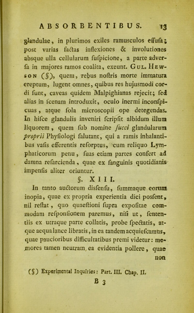 glandulae, in plurimos exiles ramusculos effula; post varias fa&as inflexiones & involutiones absque ulla cellularum fufpicione, a parte adver- fa in majores ramos coalita, exeunt. Gul. Hew- son (§), quem, rebus noftris morte immatura ereptum, lugent omnes, quibus res hujusmodi cor- di funt, caveas quidem Malpighianas rejecit; fed alias in fcenam introduxit, oculo inermi inconfpi- cuas , atque fola microscopii ope detegendas. In hifce glandulis inveniri fcripfit albidum illuni liquorem , quem fiib nomine fucci glandularum proprii Phyfiologi falutant, qui a ramis inhalanti- bus vafis efferentis reforptus, cum reliquo Lym- phaticorum penu, luas etiam partes confert ad damna refarcienda, quae ex fanguinis quotidianis- impenfls aliter oriuntur. §. XIII. In tanto au&orum disfenfu, fummaque eorum inopia, quae ex propria experientia dici posfent, nil reftat, quo quaeltioni fupra expolitae com- modam refponlionem paremus, nili ut, fenten- tiis ex utraque parte collatis, probe fpe&atis, at- que aequa lance libratis, in ea tandem acquiefcamus* quae paucioribus difficultatibus premi videtur: me- mores tamen neutram, ea evidentia pollere, quae non (§) Experimental Inquiries: Part. III. Chap. II. B 3