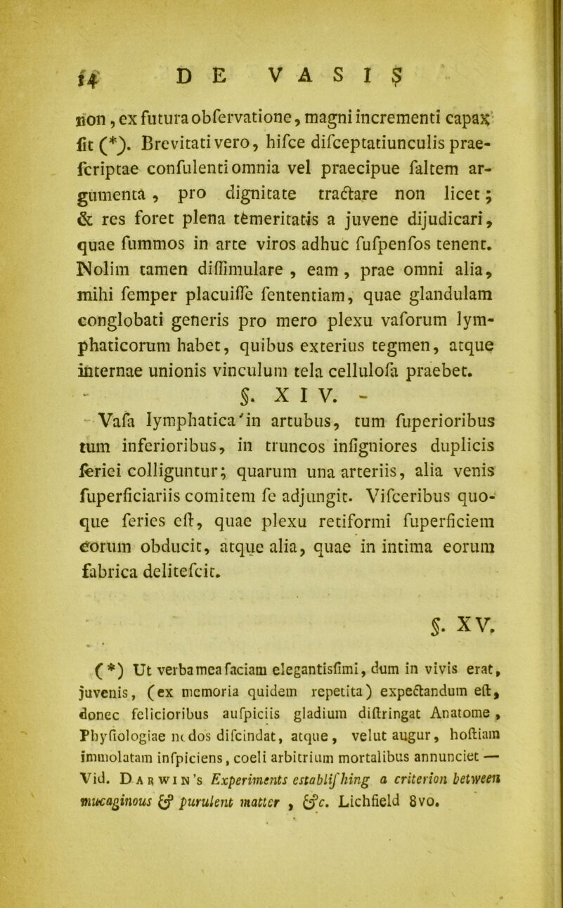 4r j*> X4 DE VASI? non, ex futuraobfervatione, magni incrementi capax fit (*). Brevitati vero, hifce difceptatiunculis prae- fcriptae confulenti omnia vel praecipue faltem ar- gumenta , pro dignitate trafrare non licet; & res foret plena temeritatis a juvene dijudicari, quae fummos in arte viros adhuc fufpenfos tenent. Nolim tamen di (Ii mulare , eam, prae omni alia, mihi femper placuifle fententiam, quae glandulam conglobati generis pro mero plexu vaforum lym- phaticorum habet, quibus exterius tegmen, atque internae unionis vinculum tela cellulola praebet. §. XIV. - Vafa lymphatica'in artubus, tum fuperioribus tum inferioribus, in truncos infigniores duplicis leriei colliguntur; quarum una arteriis, alia venis fuperficiariis comitem fe adjungit. Vifceribus quo- que feries ell, quae plexu retiformi fuperficiem eorum obducit, atque alia, quae in intima eorum fabrica delitefcic. §. XV. %. * ( *) Ut verba mea faciam elegantisfimi, dum in vivis erat, juvenis, (ex memoria quidem repetita) expeftandum eft, donec felicioribus aufpiciis gladium diftringat Anatome , Pbyfiologiae ludos difeindat, atque, velut augur, hoftiam immolatam infpiciens, coeli arbitrium mortalibus annunciet — Vid. Darwin’s Experimcnts establifhing a criterion between mocaginous & purulent matter , &c. Lichlield 8vo.