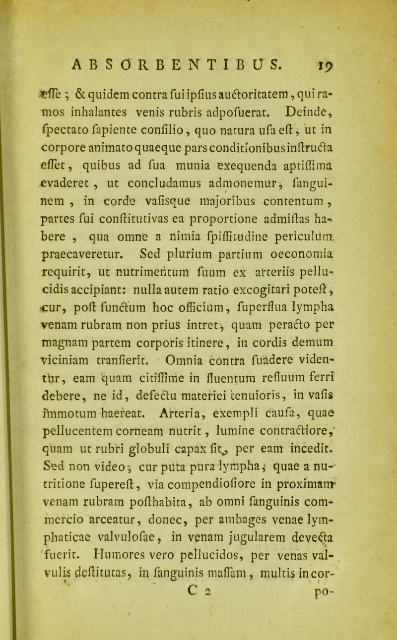 efle ; & quidem contra fui ipfiusau&oritatem, qui ra- mos inhalantes venis rubris adpofuerat. Deinde* fpectato lapiente confilio, quo natura ufaeft, ut in corpore animato quaeque pars conditionibus inflru&a eflet, quibus ad fua munia exequenda aptiflima evaderet , ut concludamus admonemur, fangui- nem , in corde vafisque majoribus contentum, partes fui conftitutivas ea proportione admiflas ha- bere , qua omne a nimia fpiflitudine periculum, praecaveretur. Sed plurium partium oeconomia requirit, ut nutrimentum fuum ex arteriis pellu- cidis accipiant: nulla autem ratio excogitari pote#, cur, poft funftum hoc officium, fuperflua lympha venam rubram non prius intret, quam perafro per magnam partem corporis itinere, in cordis demum viciniam tranfierit. Omnia contra fuadere viden- tur, eam quam citiflinie in fluentum refluum ferri debere, ne id, defe&u materiei tenuioris, in vafis immotum haereat. Arteria, exempli caufa, quae pellucentemcorneam nutrit, lumine contractiore, quam ut rubri globuli capax fit., per eam incedit. Sed non video , cur piica pura lympha, quae a nu- tritione fupereft, via compendiofiore in proximanr venam rubram poflhabita, ab omni fanguinis com- mercio arceatur, donec, per ambages venae lym- phaticae valvulofae, in venam jugularem devefta fuerit. Humores vero pellucidos, per venas val- vulis deffitutas, in fanguinis maflam , multis incor- C 2 po-
