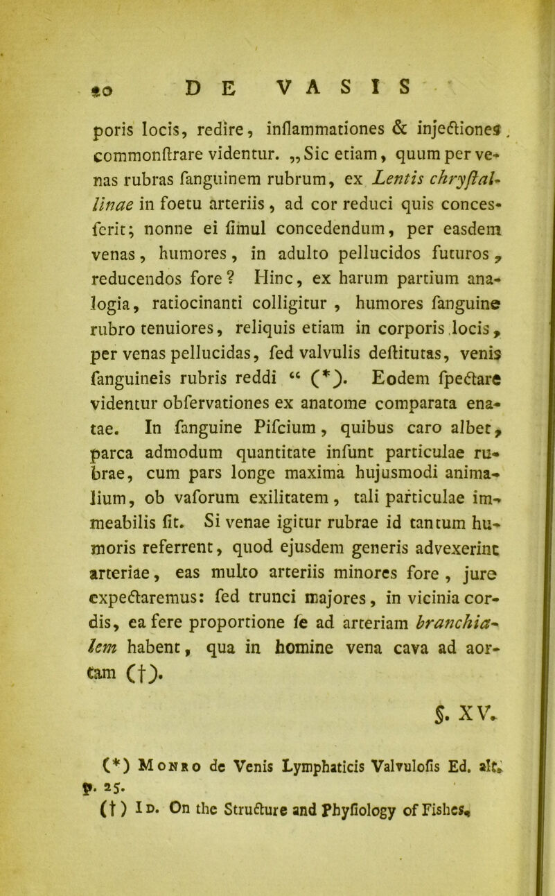 9.0 poris locis, redire, inflammationes & inje&iones. commonftrare videntur. „Sic etiam, quum per ve- nas rubras fanguinem rubrum, ex Lentis chryftal- Unae in foetu arteriis , ad cor reduci quis conces- fcrit; nonne ei fimul concedendum, per easdem venas, humores, in adulto pellucidos futuros , reducendos fore? Hinc, ex harum partium ana- logia, ratiocinanti colligitur , humores fanguine rubro tenuiores, reliquis etiam in corporis locis, per venas pellucidas, fed valvulis deftitutas, venis fanguineis rubris reddi u (*}. Eodem fpedtare videmur obfervationes ex anatome comparata ena- tae. In fanguine Pifcium, quibus caro albet, parca admodum quantitate infunt particulae ru- brae, cum pars longe maxima hujusmodi anima- lium, ob vaforum exilitatem, tali particulae im- meabilis fit. Si venae igitur rubrae id tantum hu- moris referrent, quod ejusdem generis advexerint arteriae, eas multo arteriis minores fore , jure cxpeftaremus: fed trunci majores, in vicinia cor- dis, ea fere proportione fe ad arteriam bratjchia- lem habent, qua in homine vena cava ad aor- tam (f). s. XV. (*) Monro de Venis Lymphaticis Valvulofis Ed. ait* p. 25. (t) Id. On the Strufture and Phyfiology of Fishes*