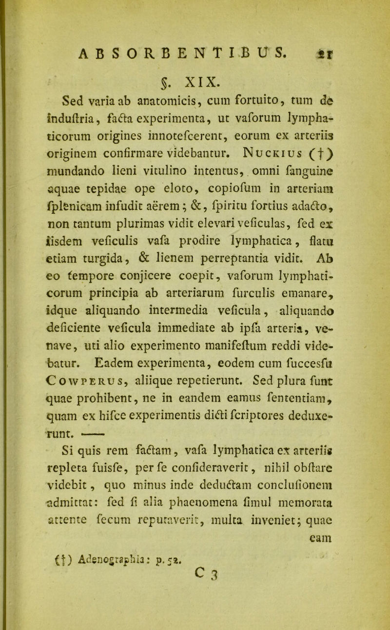 §. XIX. Sed varia ab anatomicis, cum fortuito, tum dc induftria, fadta experimenta, ut vaforum lympha- ticorum origines innotefeerent, eorum ex arterii3 originem confirmare videbantur. Nuckius (f) mundando lieni vitulino intentus, omni fanguine aquae tepidae ope eloto, copiofum in arteriam fplenicam infudit aerem; &, fpiritu fortius adadto, non tantum plurimas vidit elevari veficulas, fed ex iisdem veficulis vafa prodire lymphatica, flatu etiam turgida, & lienem perreptantia vidit. Ab eo fempore conjicere coepit, vaforum lymphati- corum principia ab arteriarum furculis emanare, idque aliquando intermedia veficula, aliquando deficiente veficula immediate ab ipfa arteria, ve- nave, uti alio experimento mani felium reddi vide- batur. Eadem experimenta, eodem cum fuccesfu Cowperus, aliique repetierunt. Sed plura futit quae prohibent, ne in eandem eamus fententiam, quam ex hifce experimentis didti feriptores deduxe- runt. — Si quis rem fadtam, vafa lymphatica ex arteriis repleta fuisfe, per fe confideraverit, nihil obftarc videbit, quo minus inde dedudtam conclufionem admittat: fed fi alia phaenomena fimul memorata attente fecum reputaverit, multa inveniet; quae (t) Adenographia: p.52. c 3 eam