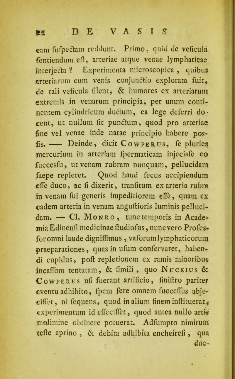 eam fufpechm reddunt. Primo, quid de veficula fentiendum eft, arteriae atque venae lymphaticae interjedta ? Experimenta microscopica , quibus arteriarum cum venis conjunttio explorata fuit* de tali veficula filent* & humores ex arteriarum extremis in venarum principia, per unum conti- nentem cylindricum ductum, ea lege deferri do- cent, ut nullum fit punctum, quod pro arteriae fine vel venae inde natae principio habere pos- fis. Deinde, dicit Cowperus, fe pluries mercurium in arteriam fpermaticam injecisfe eo fuccesfu, ut venam rubram nunquam, pellucidam laepe repleret. Quod haud fecus accipiendum effe duco, ac fi dixerit, tranfitum ex arteria rubra in venam fui generis impeditiorem effe, quam ex eadem arteria in venam anguftioris luminis pelluci- dam. — Cl. Monro, tunc temporis in Acade- mia Edinenfi medicinae ftudiofus, nunc vero Profes- foromni laude digniffimus , vaforumlymphaticorum praeparationes, quas in ufum confervaret, haben- di cupidus, poft repletionem cx ramis minoribus incaffum tentatam, & fimili , quo Nuckius & Cowperus ufi fuerant artificio, finiftro pariter eventu adhibito, fpem fere omnem fucceffus abje- ciffet, ni fequens, quod in alium finem inftituerat * experimentum id effeciffet, quod antea nullo artis molimine obtinere potuerat. Adfumpto nimirum tcfte aprino , & debita adhibita encheirefi, qua duc-
