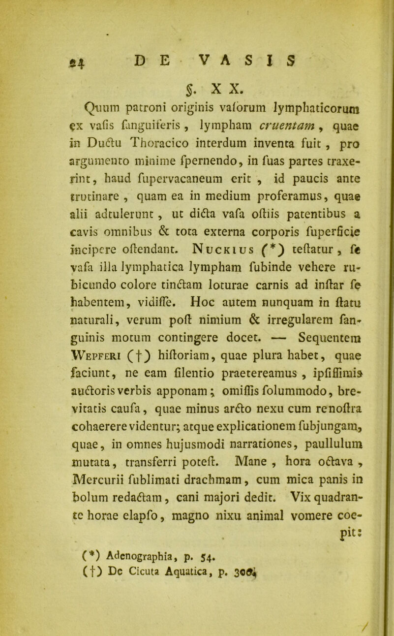§. X X. Quum patroni originis valorum lymphaticorum ex vafis fanguiferis , lympham cruentam , quae in Dudu Thoracico interdum inventa fuit , pro argumento minime fpernendo, in fuas partes traxe- rint, haud fupervacaneum erit , id paucis ante trutinare , quam ea in medium proferamus, quae alii adtulerunt, ut dida vafa oftiis patentibus a cavis omnibus & tota externa corporis fuperficie incipere oftendant. Nuckius (*) teftatur , fc vafa illa lymphatica lympham fubinde vehere ru- bicundo colore tindam loturae carnis ad inftar fe habentem, vidifle. Hoc autem nunquam in ftatu naturali, verum poft nimium & irregularem fan- guinis motum contingere docet. — Sequentem Wepferi (f) hiftoriam, quae plura habet, quae faciunt, ne eam filenrio praetereamus , ipfiffimia audorisverbis apponam; omiflisfolummodo, bre- vitatis caufa, quae minus ardo nexu cum renoftra cohaerere videntur; atque explicationem fubjungara, quae, in omnes hujusmodi narrationes, paullulum mutata, transferri poteft. Mane , hora odava , Mercurii fublimati drachmam, cum mica panis in bolum redadam, cani majori dedit. Vix quadran- te horae elapfo, magno nixu animal vomere coe- pit: (*) Adenographia, p. 54. (f) Dc Cicuta Aquatica, p. 30^ /