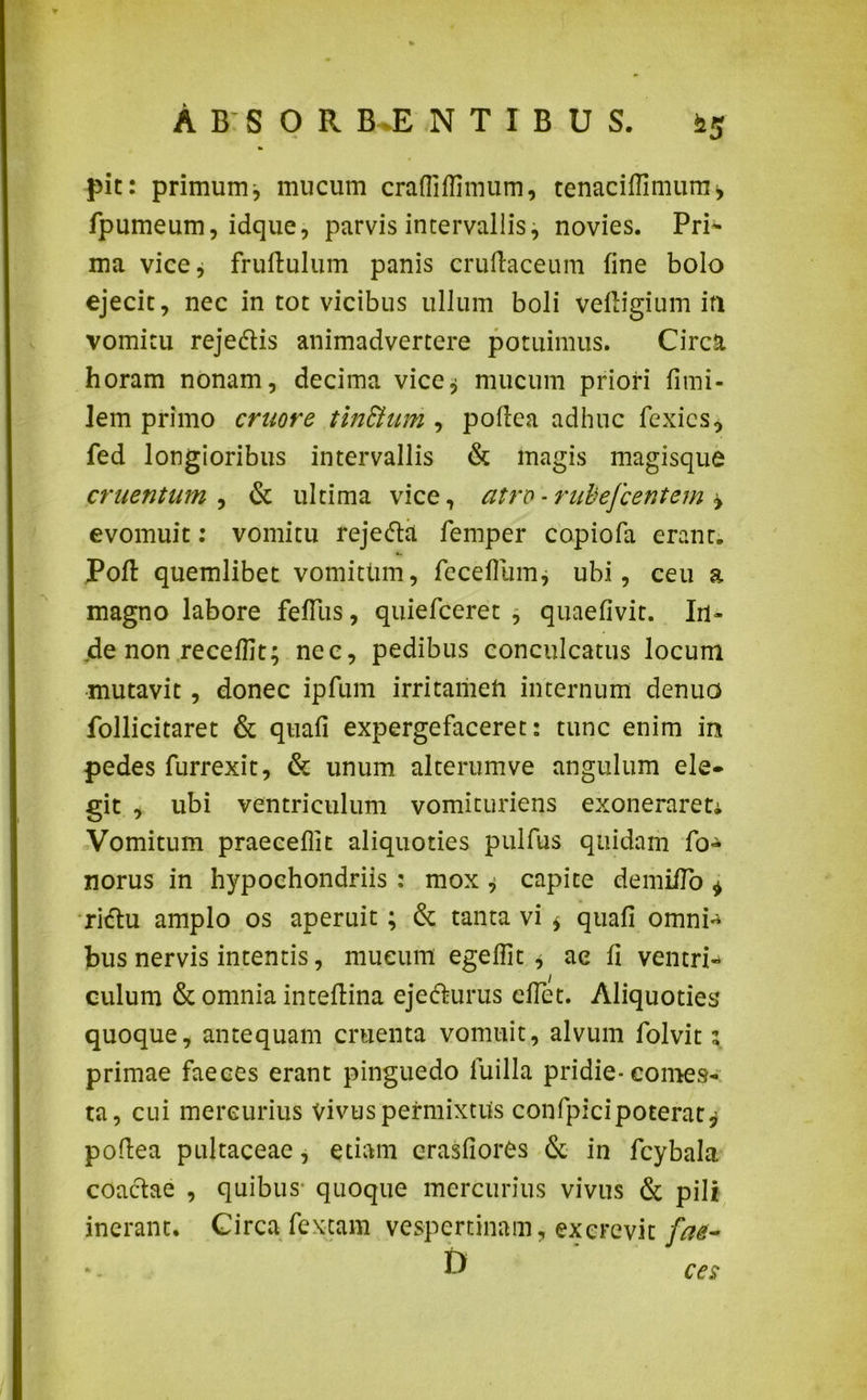 ABSOR B.E N T I B U S. hg pit: primumj mucum crafliflimum, tenacifiimum, fpumeum, idque, parvis intervallis, novies. Pri- ma vice* fruftulum panis cruftaceum fine bolo ejecit, nec in tot vicibus ullum boli veftigium ifl vomitu rejedtis animadvertere potuimus. Circa horam nonam, decima vice$ mucum priori fimi- lem primo eruor e tinStum , poftea adhuc fexies, fed longioribus intervallis & magis magisque cruentum , & ultima vice, atro -rubefeentem ± evomuit: vomitu rejedta femper copiofa erant. Poft quemlibet vomitlim, fece Ilum, ubi, ceu a magno labore fefTus, quiefeeret , quaefivit. Iri- de non receffit; nec, pedibus conculcatus locum mutavit, donec ipfum irritamen internum denuo follicitaret & quafi expergefaceret: tunc enim in pedes furrexit, & unum alterum ve angulum ele- git , ubi ventriculum vomituriens exonerareti Vomitum praecellit aliquoties pulfus quidam fo- norus in hypochondriis : mox , capite demiiTo * ridtu amplo os aperuit; & tanta vi * quafi omni-* bus nervis intentis, mucum egefiit * ae fi ventri- culum & omnia inteftina eje&urus eflet. Aliquoties quoque, antequam cruenta vomuit, alvum folvit ; primae faeces erant pinguedo luilla pridie-comes- ta, cui mercurius vivus permixtus confpicipoterat* poftea pultaceae, etiam crasfiorCs & in fcybala coactae , quibus- quoque mercurius vivus & pili inerant. Circa fextam vespertinam, excrevit fat- & ces