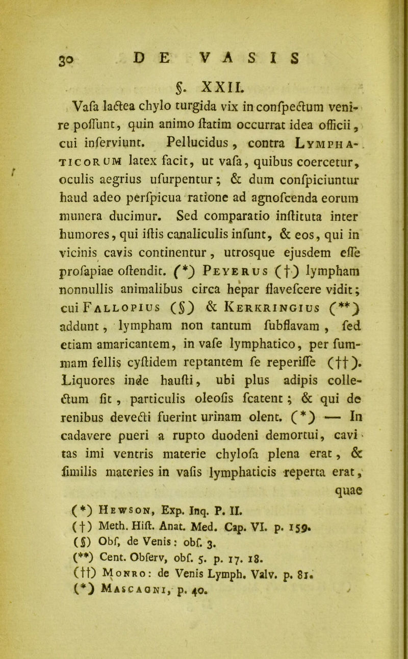3° §. XXII. Vafa laftea chylo turgida vix inconfpedtum veni* re poflimt, quin animo ftatim occurrat idea officii, cui inferviunt. Pellucidus, contra Lympha- ticorum latex facit, ut vafa, quibus coercetur, oculis aegrius ufurpentur; & dum confpiciuntur haud adeo perfpicua ratione ad agnofcenda eorum munera ducimur. Sed comparatio inftituta inter humores, qui ifHs canaliculis infunt, & eos, qui in vicinis cavis continentur, utrosque ejusdem efle profapiae oflendit. (*) Peyerus (f) lympham nonnullis animalibus circa hepar Havefcere vidit; CUiFALLOPIUS (§3 & Kerkring-ius (**) addunt, lympham non tantum fubflavam , fed edam amaricantem, in vafe lymphatico, per fum- mam fellis cyllidem reptantem fe reperiile (ff). Liquores inde haufti, ubi plus adipis colle- ctum fit , particulis oleofis fcatent; & qui de renibus devedti fuerint urinam olent. (*) — In cadavere pueri a rupto duodeni demortui, cavi tas imi ventris materie chylofa plena erat, & fimilis materies in vafis lymphaticis reperta erat, quae (*) Hewson, Exp. Inq. P. II. ( f) Meth. Hift. Anat. Med. Cap. VI. p. 159. (S) Obf, de Venis: obf. 3. (**) Cent. Obferv, obf. 5. p. 17. 18. (tl) Monro: de Venis Lymph. Valv. p. 8r« (*) Mascaoni, p. 40.