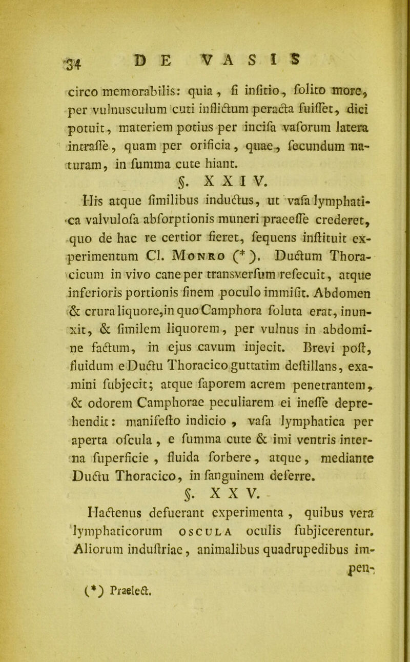 circo memorabilis: quia, fi infido, folito more* per vulnusculum cuti infliflum peracta fuiflet, dici potuit, materiem potius per incifa vaforum latera inmtfie, quam per orificia, quae, fecundum na- turam, in fumma cute hiant. §. XXI V. Hrs atque fimilibus indudtus, ut vafa lymphati- ca valvulofa abforptionis muneri praeefle crederet, quo de hac re certior fieret, fequcns inftituit ex- perimentum Cl. Monro (*). Dudtum Thora- cicum in vivo cane per transverfum refecuic, atque inferioris portionis finem poculo immifit. Abdomen & crura liquore,in quo Camphora foluta erat, inun- xit, & fimilem liquorem, per vulnus in abdomi- ne fadlum, in ejus cavum injecit. Brevi pofi, fluidum eDuclu Thoracicoguttatim deftillans, exa- mini fubjecit; atque faporem acrem penetrantem, & odorem Camphorae peculiarem ei inefle depre- hendit : manifefio indicio , vafa lymphatica per aperta ofcula , e fumma cute & imi ventris inter- na fuperficie , fluida forbere, atque, mediante Dudu Thoracico, in fanguinem deferre. §. X X V. Haftenus defuerant experimenta , quibus vera lymphaticorum oscula oculis fubj i cerentur, Aliorum indufiriae, animalibus quadrupedibus im- peu- (*) Praeleft.