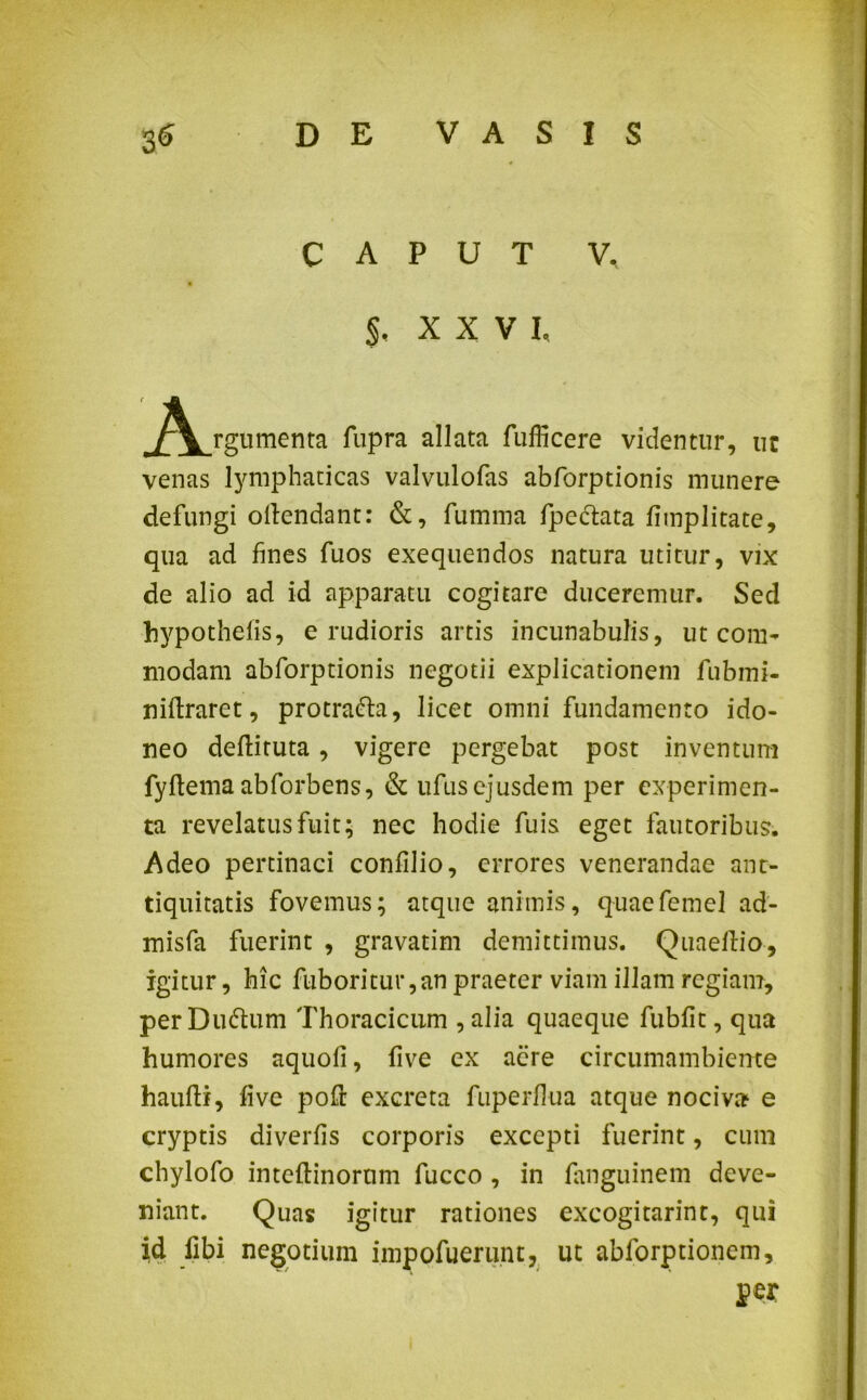 CAPUT V. $, XXVI, rgumenta fupra allata fufficere videntur, ur venas lymphaticas valvulofas abforptionis munere defungi ollendant: &, fumma fpectata fimplitate, qua ad fines fuos exequendos natura utitur, vix de alio ad id apparatu cogitare duceremur. Sed hypothefis, e rudioris artis incunabulis, ut com- modam abforptionis negotii explicationem fubmi- niftraret, protradla, licet omni fundamento ido- neo deftituta, vigere pergebat post inventum fyftema abforbens, & ufusejusdem per experimen- ta revelatus fuit; nec hodie fuis eget fautoribus. Adeo pertinaci confilio, errores venerandae ant- tiquitatis fovemus; atque animis, quaefemel ad- misfa fuerint , gravatim demittimus. Quaeflio, igitur, hic fuboritur,an praeter viam illam regiam, per Duttum Thoracicum , alia quaeque fubfit, qua humores aquofi, five ex aere circumambiente hauftr, five pofi; excreta fuperfiua atque nociva e cryptis diverfis corporis excepti fuerint, cum chylofo inteftinorum fucco , in fimguinem deve- niant. Quas igitur rationes excogitarint, qui id libi negotium impofuerunt, ut abforptionem, per