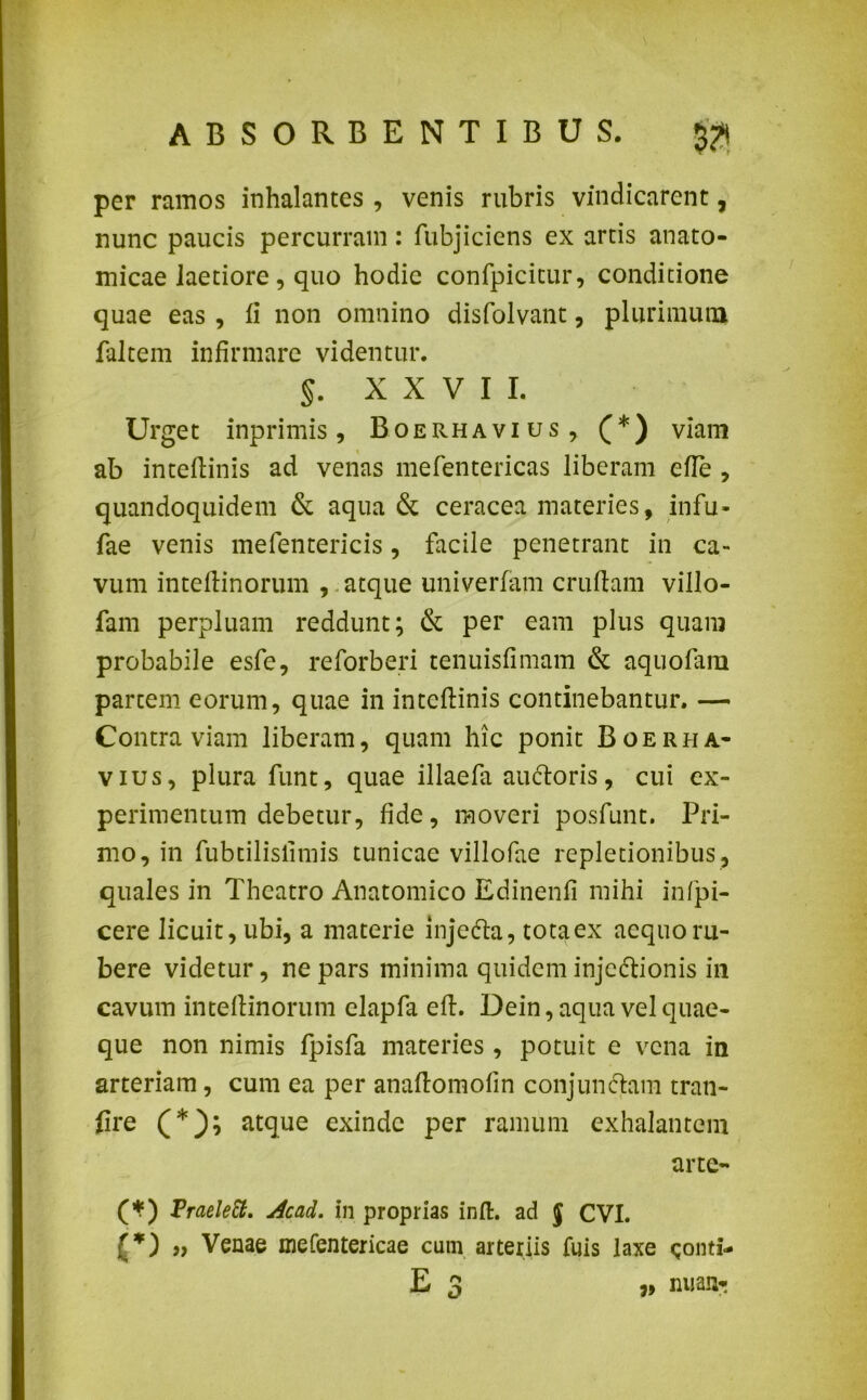 per ramos inhalantes , venis rubris vindicarent, nunc paucis percurram : fubjiciens ex artis anato- micae laetiore, quo hodie confpicitur, conditione quae eas , ii non omnino disfolvant, plurimum faltem infirmare videntur. 5. xxvii. Urget inprimis, Boerhavius , (*) viam ab inteflinis ad venas mefentericas liberam efie , quandoquidem & aqua & ceracea materies, infu- fae venis mefentericis, facile penetrant in ca- vum inteftinorum , atque univerfam cruftam villo- fam perpluam reddunt; & per eam plus quam probabile esfe, reforberi tenuisfimam & aquofam partem eorum, quae in intefiinis continebantur. — Contra viam liberam, quam hic ponit Boerha- vius, plura funt, quae illaefa auftoris, cui ex- perimentum debetur, fide, moveri posfunt. Pri- mo, in fubtilisiimis tunicae villofae repletionibus, quales in Theatro Anatomico Edinenfi mihi infpi- cere licuit, ubi, a materie injedla, tota ex aequo ru- bere videtur, ne pars minima quidem injedtionis in cavum inteftinorum elapfa eft. Dein, aqua vel quae- que non nimis fpisfa materies , potuit e vena in arteriam, cum ea per anaftomofin conjunciam tran- fire (*); atque exinde per ramum exhalantem arte- (*) Fraelett, Acad. in proprias inft. ad J CVI. » Venae mefentericae cum arteriis fuis laxe E 3 9» nuan*