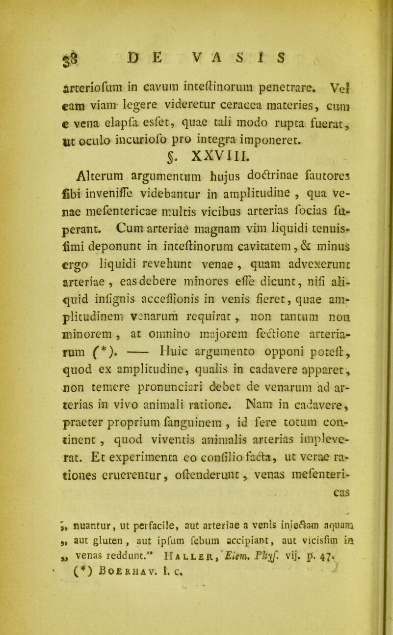 S& arteriofum in cavum inteftinorum penetrare. Vel cam viam legere videretur ceracea materies, cum e vena clapla esfet, quae tali modo rupta fueraty Ut oculo incuriofo pro integra imponeret. §. XXVIII. Alterum argumentum hujus do&rinae fautores libi invenifle videbantur in amplitudine , qua ve- nae mefentericae multis vicibus arterias focias fu- perant. Cum arteriae magnam vim liquidi tenuis- fimi deponunt in inteftinorum cavitatem, & minus ergo liquidi revehunt venae , quam advexerunt arteriae, eas debere minores e fle dicunt, nifi ali- quid infignis acceflionis in venis fleret, quae am- plitudinem venarum requirat, non tantum non minorem , at omnino majorem fectione arteria- rum (*). Huic argumento opponi potclt, quod ex amplitudine, qualis in cadavere apparet, non temere pronunciari debet de venarum ad ar- terias in vivo animali ratione. Nam in cadavere, praeter proprium fanguinem , id fere totum con- tinent , quod viventis animalis arterias impleve- rat. Et experimenta eo confilio fafta, ut verae ra- tiones eruerentur, oftenderunt, venas mefenteri- cas nuantur, ut perfacile, aut arteriae a venis inie&am aquam „ aut gluten, aut ipfum febum accipiant, aut vicisfim ia w venas reddunt.3* II a ller, Eiem. Phyf. vij. p. 47,