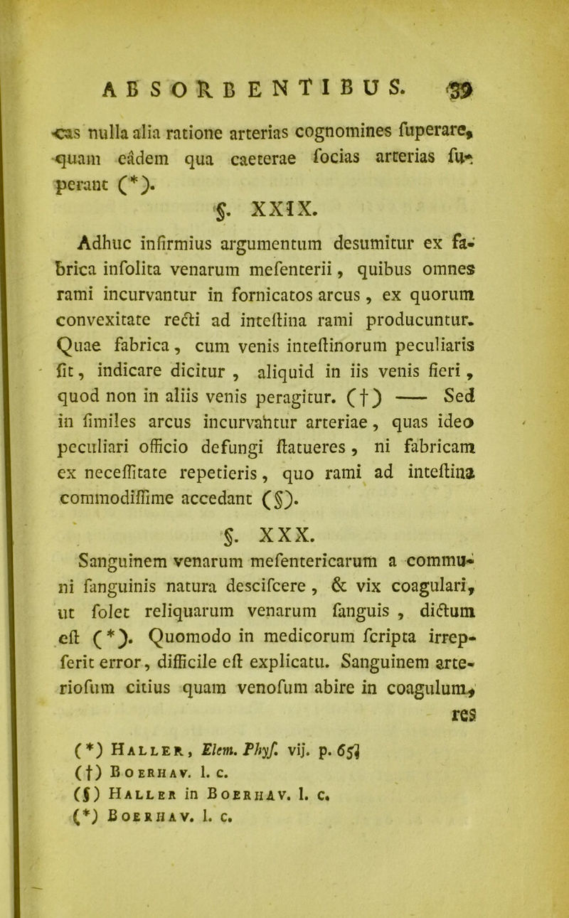 ■eas nulla alia ratione arterias cognomines fuperare* quam eadem qua caeterae focias arterias fu* perant (*). 5. XXIX. Adhuc infirmius argumentum desumitur ex fa- brica infolita venarum mefenterii, quibus omnes rami incurvantur in fornicatos arcus, ex quorum convexitate recti ad inteflina rami producuntur. Quae fabrica, cum venis inteftinorum peculiaris fit, indicare dicitur , aliquid in iis venis fieri, quod non in aliis venis peragitur, (f) Sed in fimiles arcus incurvahtur arteriae, quas ideo peculiari officio defungi ftatueres, ni fabricam ex neceffitate repetieris, quo rami ad inteflina commodiffime accedant (§). §. XXX. Sanguinem venarum mefentericarum a commu- ni fanguinis natura descifcere , & vix coagulari, ut folet reliquarum venarum fanguis , difrum efl (*). Quomodo in medicorum feripta irrep- ferit error, difficile efl explicatu. Sanguinem arte- riofurn citius quam venofum abire in coagulum.* res (*) Haller, Elem. Phyf. vij. p. 65^ (f) Eoerhav. 1. c. (f) Haller in Boeriiav. 1. c. (*) Boerhav. 1. c.