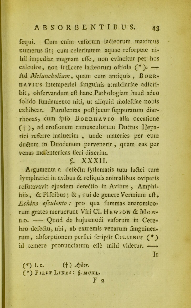 fequi. Cum enim vaforum lafteorum maximus «umerus fit; cum celeritatem aquae reforptae ni- hil impediat magnam efie, non evincitur per hos calculos, non fufficcre la&eorum ofiiola (*). —* Ad Melancholiam, quam cum antiquis, Boer- h a vius intemperiei fanguinis atrabilariae adfcri- bit, obfervandum efi hanc Pathologiam haud adeo folido fundamento niti, ut aliquid iholefiiae nobis exhibeat. Purulentas poft jecur fuppuratum diar- / rhoeas, cum ipfo Boerhavio alia occafione (f), ad erofionem ramusculorum Dudlus Hepa- tici referre maluerim , unde materies per eum duttum in Duodenum pervenerit , quam eas per venas myentericas fieri dixerim. §. XXXII. Argumenta a defedlu fyfiematis tum ladlei tum lymphatici in avibus & reliquis animalibus oviparis refutavavit ejusdem detedtio in Avibus , Amphi- biis, & Pifcibus; & , qui de genere Vermium efi:. Echino efculento : pro qua fummas anatomico- rum grates meruerunt Viri Cl. Hewson & Mon- ro. Quod de hujusmodi vaforum in Cere- bro defedlu, ubi, ab extremis venarum fanguinea- rum, abforptionem perfici fcripfit Cuelenus (+) id temere pronunciatum efie mihi videtur. It (*) l.c. Ct) 4phor. (*) First Linrs : J.mcxl. F 2