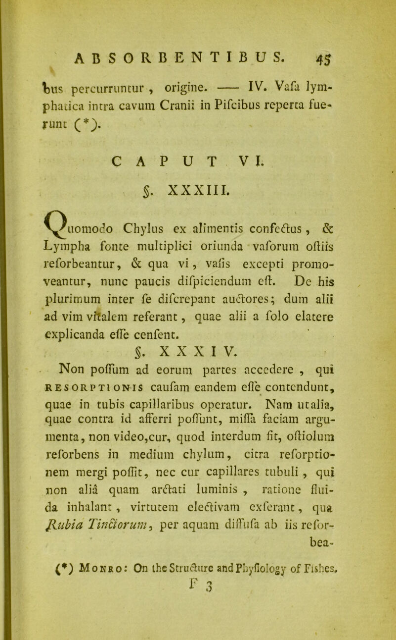 tus percurruntur , origine. IV. Vafa lym- phatica intra cavum Cranii in Pifeibus reperta fue- runt (*). CAPUT VI. §. XXXIII. ^Xiomodo Chylus ex alimentis confertus, & Lympha fonte multiplici oriunda vaforum oltiis reforbeantur, & qua vi, valis excepti promo- veantur, nunc paucis difpiciendum efl. De his plurimum inter fe diferepant auctores; dum alii ad vim vitalem referant, quae alii a folo elatere explicanda ede cenfent. 5. XXXIV. Non polium ad eorum partes accedere , qui resorptionis caufam eandem efle contendunt, quae in tubis capillaribus operatur. Nam ut alia, quae contra id afferri poliunt, milia faciam argu- menta, non video,cur, quod interdum lit, ofliolum reforbens in medium chylum, citra reforptio- nem mergi poflit, nec cur capillares tubuli , qui non alia quam arctati luminis , ratione flui- da inhalant, virtutem clertivam exferant, qua Jiubia Tin Siorum, per aquam diffufa ab iis refor- bea- (*) Mokro: On theStructure andPhyfiology of Fishes.