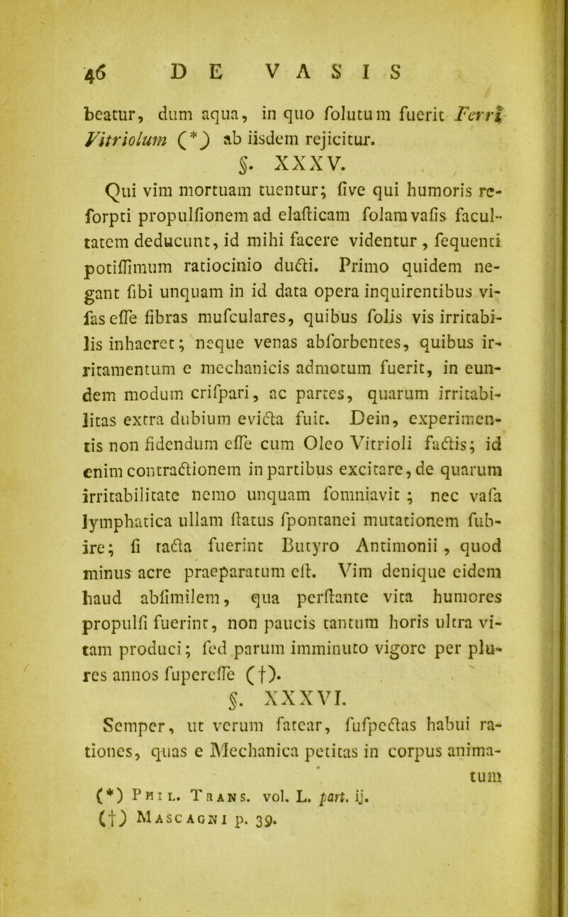beatur, dum aqua, in quo folutum fuerit Ferri Vitriolum (*) ab iisdem rejicitur. §. XXXV. Qui vim mortuam tuentur; fi ve qui humoris rc- forpti propulfionem ad elaflicam foiamvafis facul- tatem deducunt, id mihi facere videntur , fequenui potiflimum ratiocinio dufti. Primo quidem ne- gant fibi unquam in id data opera inquirentibus vi- faseffe fibras mufculares, quibus folis vis irritabi- lis inhaeret; neque venas abforbentes, quibus ir- ritamentum e mechanicis admotum fuerit, in eun- dem modum crifpari, ac partes, quarum irritabi- litas extra dubium evidla fuit. Dein, experimen- tis non fidendum efTe cum Oleo Vitrioli fadtis; id enim contradlionem in partibus excitare, de quarum irritabilitate nemo unquam fomniavit ; nec vafa lymphatica ullam flatus fpontanei mutationem fub- ire; fi rafta fuerint Butyro Antimonii, quod minus acre praeparatum eft. Vim denique eidem haud abfimilem, qua perflante vita humores propulfi fuerint, non paucis tantum horis ultra vi- tam produci; fed parum imminuto vigore per pia- res annos fupercfle (f). §. XXXVI. Scmpcr, ut verum fatear, fufpcdfas habui ra- tiones, quas e Mechanica petitas in corpus anima- tum ( * ) Phil. Trans, vol. L. part, ij. Ct) Mascaoni p. 39.