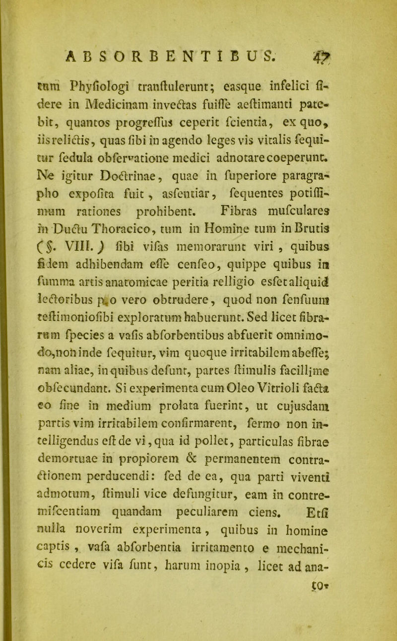 Xnm Phyfiologi tranflulerunt; easque infelici fi- dere in Medicinam inveftas fuiffe ae(limanti pate- bit, quantos progreflus ceperit fcientia, ex quo , iis relictis, quas fibi in agendo leges vis vitalis fequi- tur fedula obfer'ratione medici adnotare coeperunt. Ne igitur Doctrinae, quae in fuperiore paragra- pho expolita fuit, asfentiar, fequentes potiffi- nmm rationes prohibent. Fibras mufculares in Ductu Thoracico, tum in Homine tum in Brutis VIII. ) libi vifas memorarunt viri, quibus fidem adhibendam efle cenfeo, quippe quibus ira fumma artis anatomicae peritia relligio esfetaliquid lectoribus p,o vero obtrudere, quod non fenfuuiii tellimoniofibi exploratum habuerunt. Sed licet fibra- rum fpecies a valis abforbentibns abfuerit omnimo- do,non inde fequicur, vim quoque irritabilem abefTe; nam aliae, in quibus defunr, partes Hirnulis facillime obfecundant. Si experimenta cum Oleo Vitrioli facta eo line in medium prolata fuerint, ut cujusdam partis vim irritabilem confirmarent, fermo non in- telligendus eftde vi,qua id pollet, particulas fibrae demortuae in propiorem & permanentem contra- ctionem perducendi: fed de ea, qua parti viventi admotum, ftimuli vice defungitur, eam in contre- mifcentiam quandam peculiarem ciens. Etfl nulla noverim experimenta, quibus in homine captis , vafa abforbentia irritamento e mechani- cis cedere vifa funt, harum inopia, licet ad ana- to* r