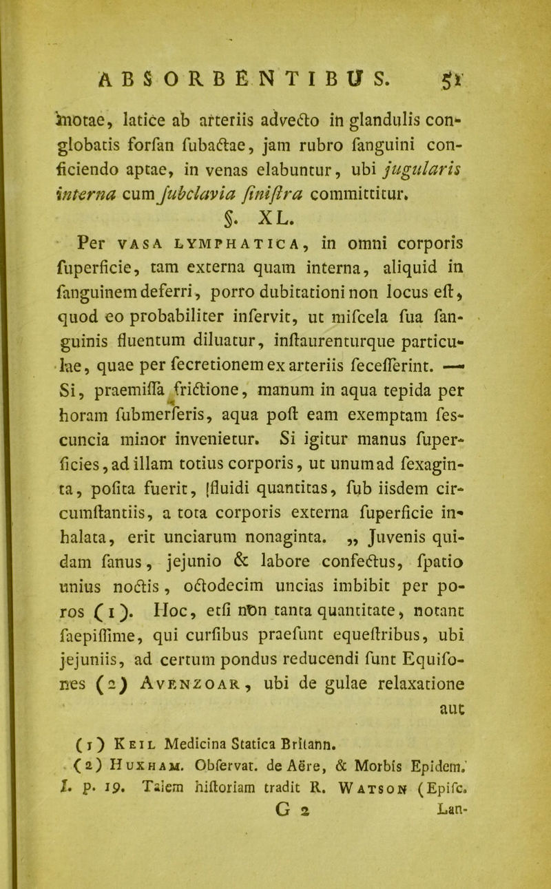 'motae, latice ab arteriis adve&o in glandulis con- globatis forfan fubadtae, jam rubro fanguini con- ficiendo aptae, in venas elabuntur, ubi jugularis interna cum jubclavia finiftra committitur. §. XL. Per vasa lymphatica, in omni corporis fuperficie, tam externa quam interna, aliquid in fanguinem deferri, porro dubitationi non locus eft ^ quod eo probabiliter infervit, ut mifcela fua fan- guinis fluentum diluatur, inflaurenturque particu- lae, quae per fecretionem ex arteriis feceflerint. — Si, praemifla fridtione, manum in aqua tepida per horam fubmerferis, aqua poft eam exemptam fes- cuncia minor invenietur. Si igitur manus fuper- ficies,ad illam totius corporis, ut unumad fexagin- ta, pofita fuerit, [fluidi quantitas, fub iisdem cir- cumflandis, a tota corporis externa fuperficie in- halata, erit unciarum nonaginta. „ Juvenis qui- dam fanus, jejunio & labore confectus, fpatio unius nodtis, o&odecim uncias imbibit per po- ros ( i ). IIoc, etfi nt)n tanta quantitate, notant faepiffime, qui curfibus praefunt equeflribus, ubi jejuniis, ad certum pondus reducendi funt Equifo- nes (a) Avenzoar, ubi de gulae relaxatione aut (j) Keil Medicina Statica Britann. (2) Huxham. Obfervat. de Aere, & Morbis Epidcm. I. p* 1 p. Taicm hiftoriam tradit R. Watson (Epifc. G 2 Lan-