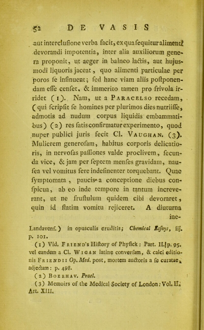 5* .aut interciufione verba facit, ex qua fequitur alimenti devorandi impotentia, inter alia auxiliorum gene- ra proponit, ut aeger in balneo ladtis, aut hujus- modi liquoris jaceat, quo alimenti particulae per poros le infinuent; fed hanc viam aliis poftponen- dam efTe cenfet* & immerito tamen pro frivola ir- ridet ( i). Nam, ut a Paracelso recedam, ( qui fcripfit fe homines per plurimos dies nutriifle, admotis ad nudum corpus liquidis embammati- bus) (2) res latis confirmatur experimento, quod nuper publici juris fecit Cl. Vaughan. (3). Mulierem generolam, habitus corporis delicatio- ris, in nervofas pafiiones valde proclivem, fecun- da vice, de jam per feptem menfes gravidam, nau- fea vel vomitus fereindefinenter torquebant. Quae fymptornata , paucis-* a conceptione diebus con- fpicua, ab eo inde tempore in tantum increve- rant, ut ne frufiulum quidem cibi devoraret, quin id ftatim vomitu rejiceret. A diuturna ine- Landavenf. ) in opusculis eruditis,- Chemical Esfays, iij. p. 101. (1) Vid. F ri end’s Hiftory of Phyfick : Part. II.[p. 95. vel eandem a Cl. Wigan latine converfam, & calci editio- nis Friendii Op.Med. post, mortem auftoris a fe curatae* adjectam: p. 498. (2) Boerhav. Praei. (3) Memoirs of the Medical Society of London;Vol.II* Art. XIII.