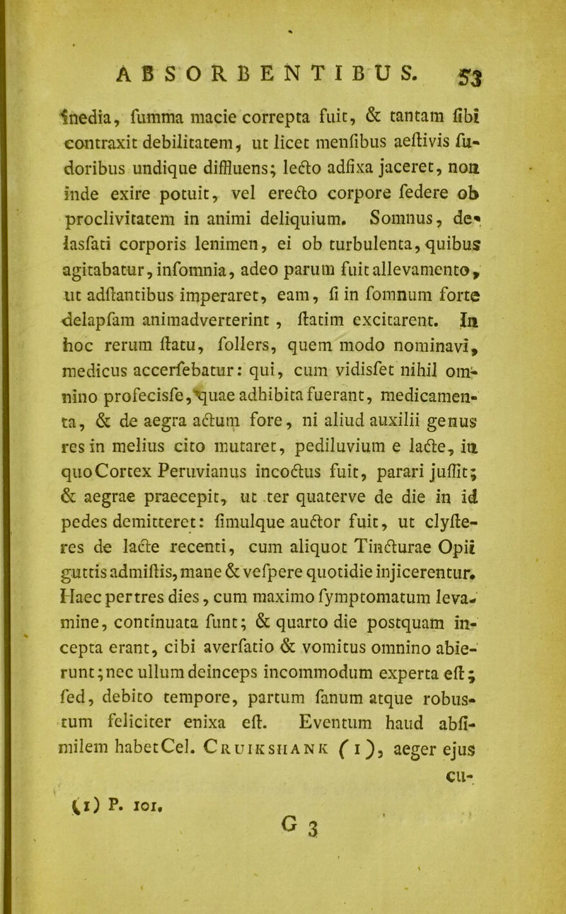 Inedia, fumma macie correpta fuit, & tantam libi contraxit debilitatem, ut licet menfibus aeftivis fu- doribus undique diffluens; ledlo adfixa jaceret, non inde exire potuit, vel eredlo corpore federe ob proclivitatem in animi deliquium. Somnus, de* lasfari corporis lenimen, ei ob turbulenta,quibus agitabatur, infomnia, adeo parum fuit allevamento, ut adflantibus imperaret, eam, fi in fomnum forte delapfam animadverterint , ftatim excitarent. In hoc rerum flatu, follers, quem modo nominavi, medicus accerfebatur: qui, cum vidisfet nihil om- nino profecisfe^uae adhibita fuerant, medicamen- ta, & de aegra adtum fore, ni aliud auxilii genus res in melius cito mutaret, pediluvium e ladle, in quo Cortex Peruvianus incodlus fuit, parari jufflt; & aegrae praecepit, ut ter quaterve de die in id pedes demitteret: fimulque audior fuit, ut clyfle- res de lacie recenti, cum aliquot Tindlurae Opii guttis admiflis, mane & vefpere quotidie injicerentur. Haec pertres dies, cum maximo fymptomatum leva- mine, continuata funt; & quarto die postquam in- cepta erant, cibi averfatio & vomitus omnino abie- runt; nec ullum deinceps incommodum experta efl; fed, debito tempore, partum fanum atque robus- tum feliciter enixa eft. Eventum haud abfi- milem habetCel. Cruiksiiank ( i)3 aeger ejus CU- gs \ (1) P. 101.
