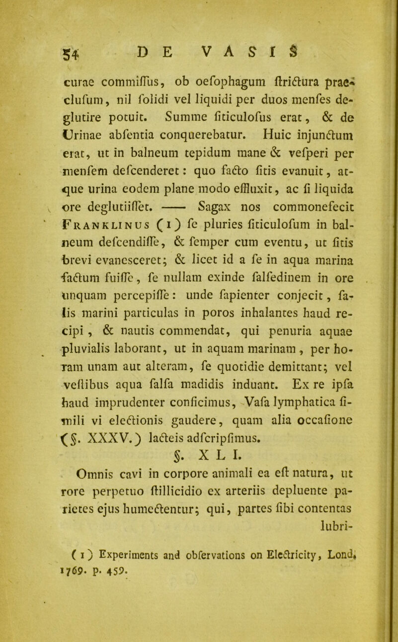 curae commilTus, ob oefophagum ftri&ura prae* clufum, nil folidi vel liquidi per duos menfes de- glutire potuit. Summe liticulofus erat, & de Urinae abfentia conquerebatur. Huic injunftum erat, ut in balneum tepidum mane & vefperi per menfem defcenderet: quo fadlo litis evanuit, at- que urina eodem plane modo effluxit, ac li liquida v ore deglutiifiet. Sagax nos commonefecit Franklinus (i) fe pluries fiticulofum in bal- neum defcendilfe, & femper cum eventu, ut litis brevi evanesceret; & licet id a fe in aqua marina •fa&um fuiUe, fe nullam exinde falfedinem in ore linquam percepiUe: unde fapienter conjecit, fa- lis marini particulas in poros inhalantes haud re- cipi , & nautis commendat, qui penuria aquae pluvialis laborant, ut in aquam marinam , per ho- ram unam aut alteram, fe quotidie demittant; vel vellibus aqua falfa madidis induant. Ex re ipfa haud imprudenter conficimus, -Vafa lymphatica fi- mili vi eledlionis gaudere, quam alia occafione XXXV.) ladeis adfcripfimus. §. X L I. Omnis cavi in corpore animali ea ell: natura, ut rore perpetuo ftillicidio ex arteriis depluente pa- rietes ejus hume&entur; qui, partes fibi contentas lubri- ( i) Experiments and obfervations on Ele&ricity, Lond* 1769- P- 459.