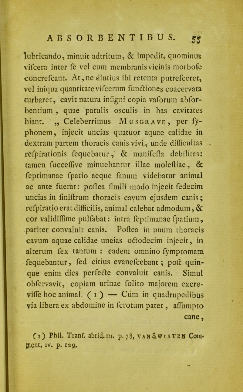 lubricando, minuit adtritum, & impedit, quominus vifcera inter fe vel cum membranis vicinis morbofe concrefcant. At,ne diutius ibi retenta putrefceret, vel iniqua quantitate vifcerum functiones coacervata turbaret, cavit natura infigni copia vaforum abfor- bentium, quae patulis osculis in has cavitates hiant. ,, Celeberrimus Mcjsgrave, per Ty- phonem, injecit uncias quatuor aquae calidae in dextram partem thoracis canis vivi, unde difficultas - refpirationis fequebatur, & manifefta debilitas: tamen fucceffive minuebantur illae moleftiae, & feptimanae fpatio aeque fanum videbatur animal ac ante fuerat: poftea flmili modo injecit fedecim uncias in fini Urum thoracis cavum ejusdem canis; refpiratio erat difficilis, animal calebat admodum, & cor validiffime pulfabat: intra feptimanae fpatium, pariter convaluit canis. Pollea in unum thoracis cavum aquae calidae uncias o&odecim injecit, in alterum fex tantum : eadem omnino fymptomata fequebantur, fed citius evanefcebant; poft quin- que enim dies perfefte convaluit canis. Simul obfervavit, copiam urinae folito majorem excre- vifie hoc animal ( i ) — Ciim in quadrupedibus via libera ex abdomine in fcrotum patet, affumpto cane, (i) Phil. Tranf. abrid.nr. p. 78, vanS wieTe^ Com- plent. iv. p. 129.