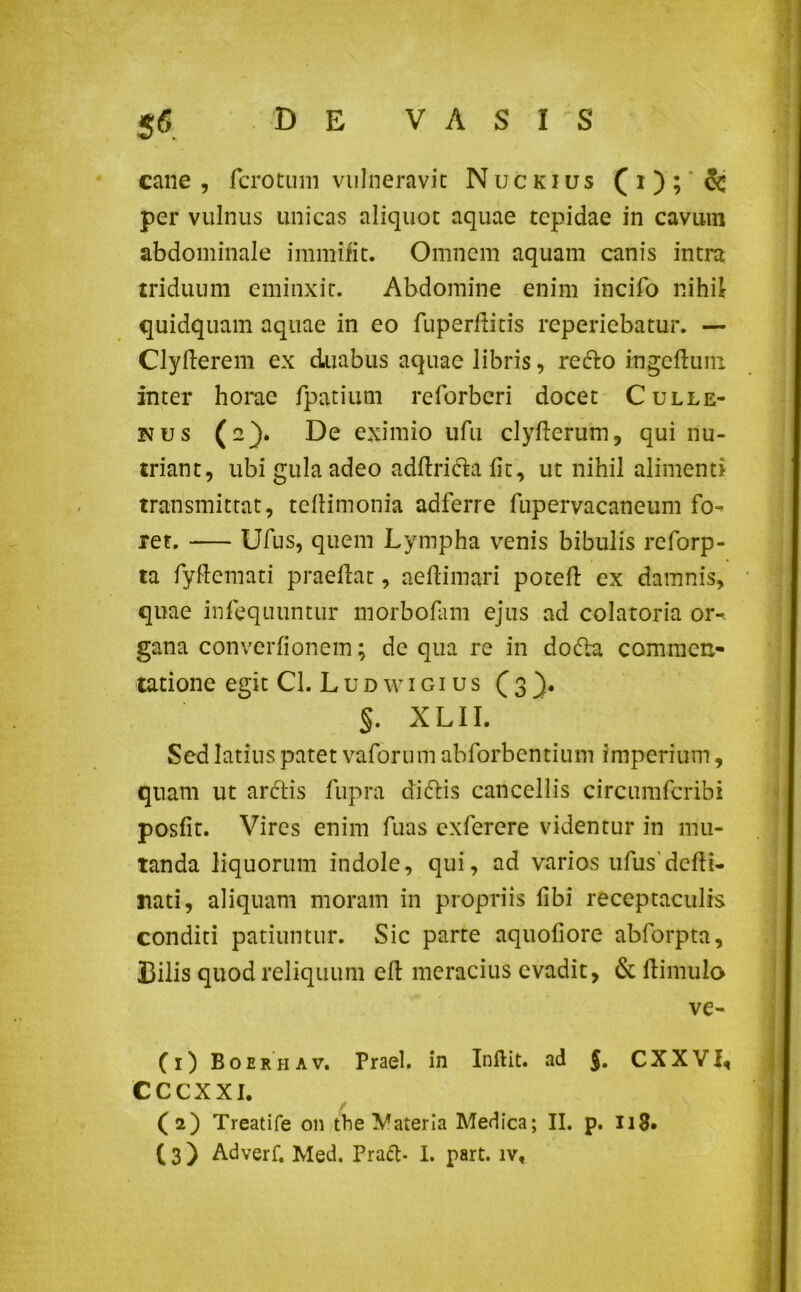 cane , fcrotum vulneravit Nuckius (i); 5c per vulnus unicas aliquot aquae tepidae in cavum abdominale immiti t. Omnem aquam canis intra triduum eminxit. Abdomine enim incifo nihil quidquam aquae in eo fuperditis reperiebatur. — Clyderem ex duabus aquae libris, redlo ingeduni inter horae fpatium reforberi docet Culle- nus (2). De eximio ufu clyderum, qui nu- triant, ubi gula adeo adftri&a fit, ut nihil alimenti transmittat, tcllimonia adferre fupervacaneum fo- ret. Ufus, quem Lympha venis bibulis reforp- ta fydemati praedat, aedi mari poted ex damnis, quae infequuntur morbofam ejus ad colatoria or- gana converfionem; de qua re in doda commen- tatione egit Cl. L u d w 1 g 1 u s ( 3 §. X LII. Sed latius patet vaforum abforbentium imperium, quam ut aridis fupra dicflis cancellis circumfcribi posfit. Vires enim fuas exferere videntur in mu- tanda liquorum indole, qui, ad varios ufus dedi- rati, aliquam moram in propriis fibi receptaculis conditi patiuntur. Sic parte aquofiore abforpta. Bilis quod reliquum ed meracius evadit, & dimulo ve- (1) Boerhav. Praei, in Indit, ad $. CXXVI, CCCXXI. / (2) Treatife on tbe Materia Medica; II. p. 118*